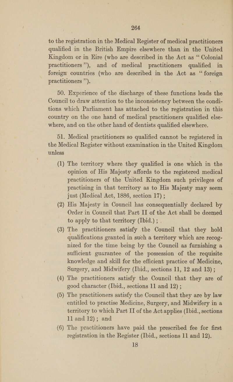 to the registration in the Medical Register of medical practitioners qualified in the British Empire elsewhere than in the United Kingdom or in Hire (who are described in the Act as “ Colonial practitioners”’), and of medical practitioners qualified in foreign countries (who are described in the Act as “ foreign practitioners ’’). 50. Experience of the discharge of these functions leads the Council to draw attention to the inconsistency between the condi- tions which Parliament has attached to the registration in this country on the one hand of medical practitioners qualified else- where, and on the other hand of dentists qualified elsewhere. 51. Medical practitioners so qualified cannot be registered in the Medical Register without examination in the United Kingdom unless (1) The territory where they qualified is one which in the opinion of His Majesty affords to the registered medical practitioners of the United Kingdom such privileges of practising in that territory as to His Majesty may seem just (Medical Act, 1886, section 17) ; His Majesty in Council has consequentially declared by Order in Council that Part II of the Act shall be deemed to apply to that territory (Ibid.) ; . ~~, bo ~~ (3 ~~ The practitioners satisfy the Council that they hold qualifications granted in such a territory which are recog- nized for the time being by the Council as furnishing a sufficient guarantee of the possession of the requisite knowledge and skill for the efficient practice of Medicine, Surgery, and Midwifery (Ibid., sections 11, 12 and 18) ; _ (4) The practitioners satisfy the Council that they are of good character (Ibid., sections 11 and 12) ; (5) The practitioners satisfy the Council that they are by law entitled to practise Medicine, Surgery, and Midwifery in a _ territory to which Part II of the Act applies (Ibid., sections 11 and 12); and (6) The practitioners have paid the prescribed fee for first registration in the Register (Ibid., sections 11 and 12). 18