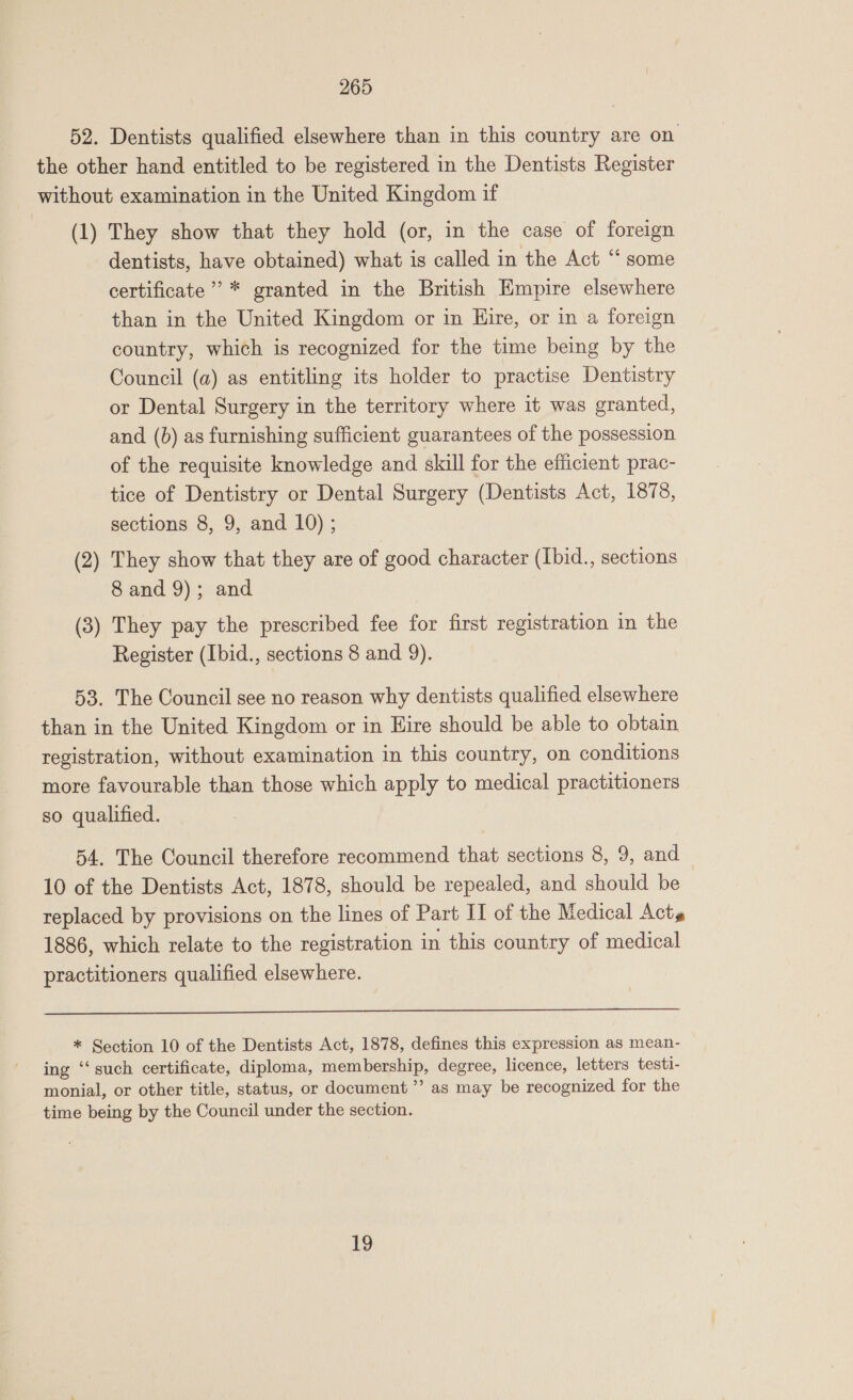 52. Dentists qualified elsewhere than in this country are on the other hand entitled to be registered in the Dentists Register without examination in the United Kingdom if (1) They show that they hold (or, in the case of foreign dentists, have obtained) what is called in the Act “‘ some certificate’ * granted in the British Empire elsewhere than in the United Kingdom or in Hire, or in a foreign country, which is recognized for the time being by the Council (a) as entitling its holder to practise Dentistry or Dental Surgery in the territory where it was granted, and (b) as furnishing sufficient guarantees of the possession of the requisite knowledge and skill for the efficient prac- tice of Dentistry or Dental Surgery (Dentists Act, 1878, sections 8, 9, and 10) ; (2) They show that they are of good character (Ibid., sections 8 and 9); and (3) They pay the prescribed fee for first registration in the Register (Ibid., sections 8 and 9). 53. The Council see no reason why dentists qualified elsewhere than in the United Kingdom or in Eire should be able to obtain registration, without examination in this country, on conditions more favourable than those which apply to medical practitioners so qualified. 54. The Council therefore recommend that sections 8, 9, and 10 of the Dentists Act, 1878, should be repealed, and should be replaced by provisions on the lines of Part II of the Medical Act» 1886, which relate to the registration in this country of medical practitioners qualified elsewhere.  * Section 10 of the Dentists Act, 1878, defines this expression as mean- ing ‘‘ such certificate, diploma, membership, degree, licence, letters testi- monial, or other title, status, or document ”’ as may be recognized for the time being by the Council under the section. 19