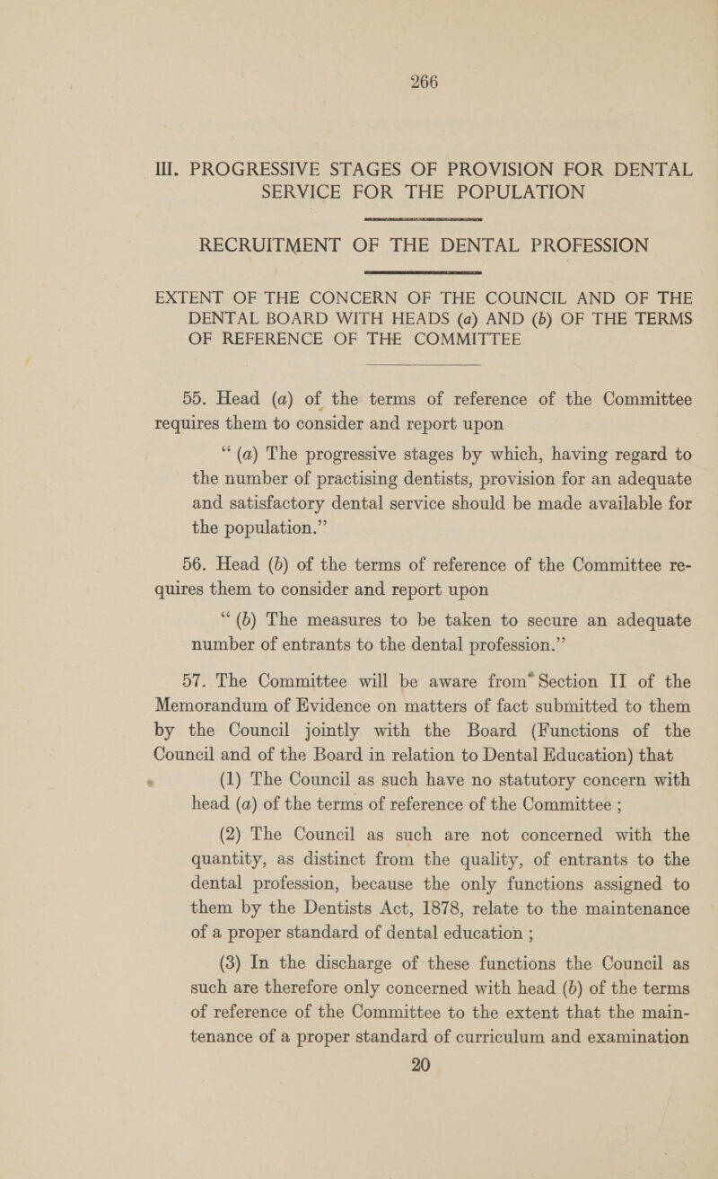Ill. PROGRESSIVE STAGES OF PROVISION FOR DENTAL SERVICE FOR THE POPULATION RECRUITMENT OF THE DENTAL PROFESSION EXTENT OF THE CONCERN OF THE COUNCIL AND OF THE DENTAL BOARD WITH HEADS (a) AND (b) OF THE TERMS OF REFERENCE OF THE COMMITTEE  55. Head (a) of the terms of reference of the Committee requires them to consider and report upon ‘“ (a) The progressive stages by which, having regard to the number of practising dentists, provision for an adequate and satisfactory dental service should be made available for the population.” 56. Head (6) of the terms of reference of the Committee re- quires them to consider and report upon “(b) The measures to be taken to secure an adequate number of entrants to the dental profession.” 57. The Committee will be aware from“ Section II of the Memorandum of Evidence on matters of fact submitted to them by the Council jointly with the Board (Functions of the Council and of the Board in relation to Dental Education) that (1) The Council as such have no statutory concern with head (a) of the terms of reference of the Committee ; (2) The Council as such are not concerned with the quantity, as distinct from the quality, of entrants to the dental profession, because the only functions assigned to them by the Dentists Act, 1878, relate to the maintenance of a proper standard of dental education ; (3) In the discharge of these functions the Council as such are therefore only concerned with head (b) of the terms of reference of the Committee to the extent that the main- tenance of a proper standard of curriculum and examination 20
