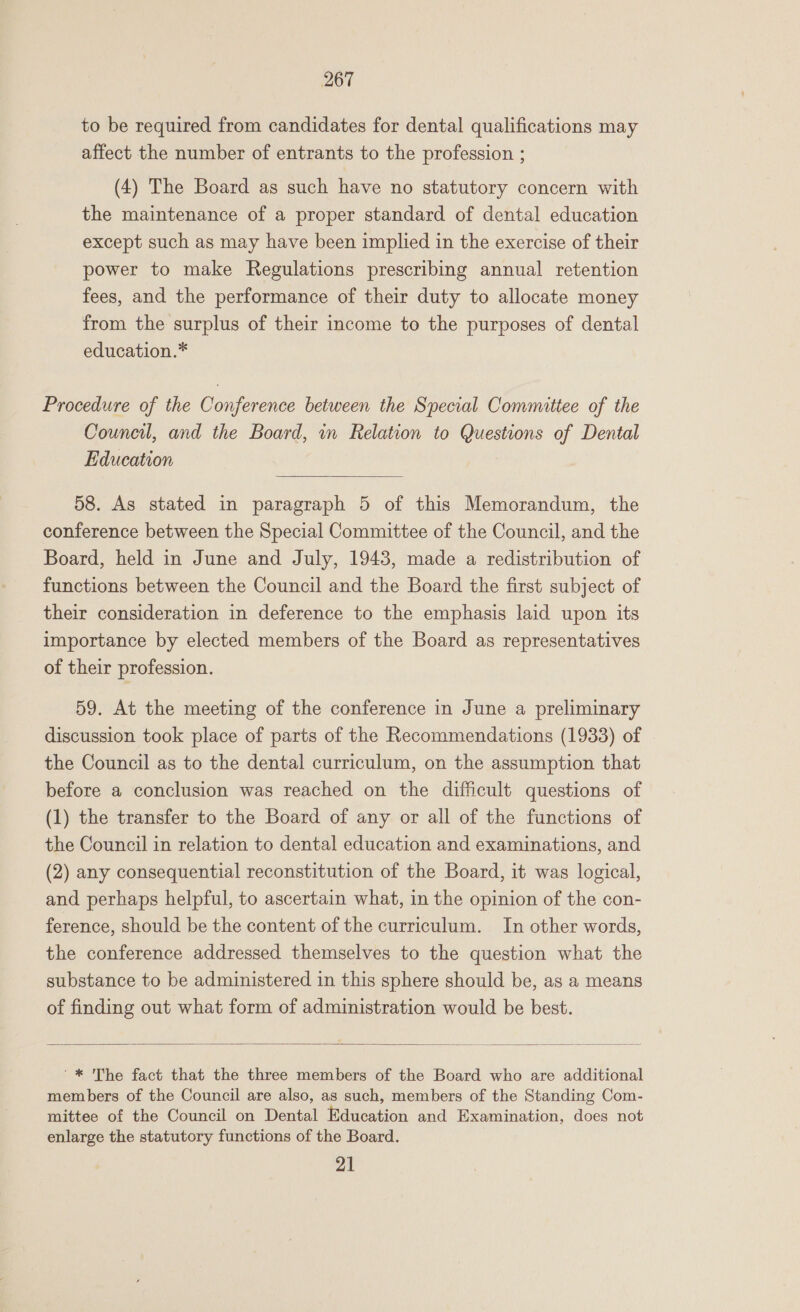 to be required from candidates for dental qualifications may affect the number of entrants to the profession ; (4) The Board as such have no statutory concern with the maintenance of a proper standard of dental education except such as may have been implied in the exercise of their power to make Regulations prescribing annual retention fees, and the performance of their duty to allocate money from the surplus of their income to the purposes of dental education.* Procedure of the Conference between the Special Committee of the Council, and the Board, in Relation to Questions of Dental Education 58. As stated in paragraph 5 of this Memorandum, the conference between the Special Committee of the Council, and the Board, held in June and July, 1943, made a redistribution of functions between the Council and the Board the first subject of their consideration in deference to the emphasis laid upon its importance by elected members of the Board as representatives of their profession. 59. At the meeting of the conference in June a preliminary discussion took place of parts of the Recommendations (1933) of the Council as to the dental curriculum, on the assumption that before a conclusion was reached on the difficult questions of (1) the transfer to the Board of any or all of the functions of the Council in relation to dental education and examinations, and (2) any consequential reconstitution of the Board, it was logical, and perhaps helpful, to ascertain what, in the opinion of the con- ference, should be the content of the curriculum. In other words, the conference addressed themselves to the question what the substance to be administered in this sphere should be, as a means of finding out what form of administration would be best. '* The fact that the three members of the Board who are additional members of the Council are also, as such, members of the Standing Com- mittee of the Council on Dental Education and Examination, does not enlarge the statutory functions of the Board. 21