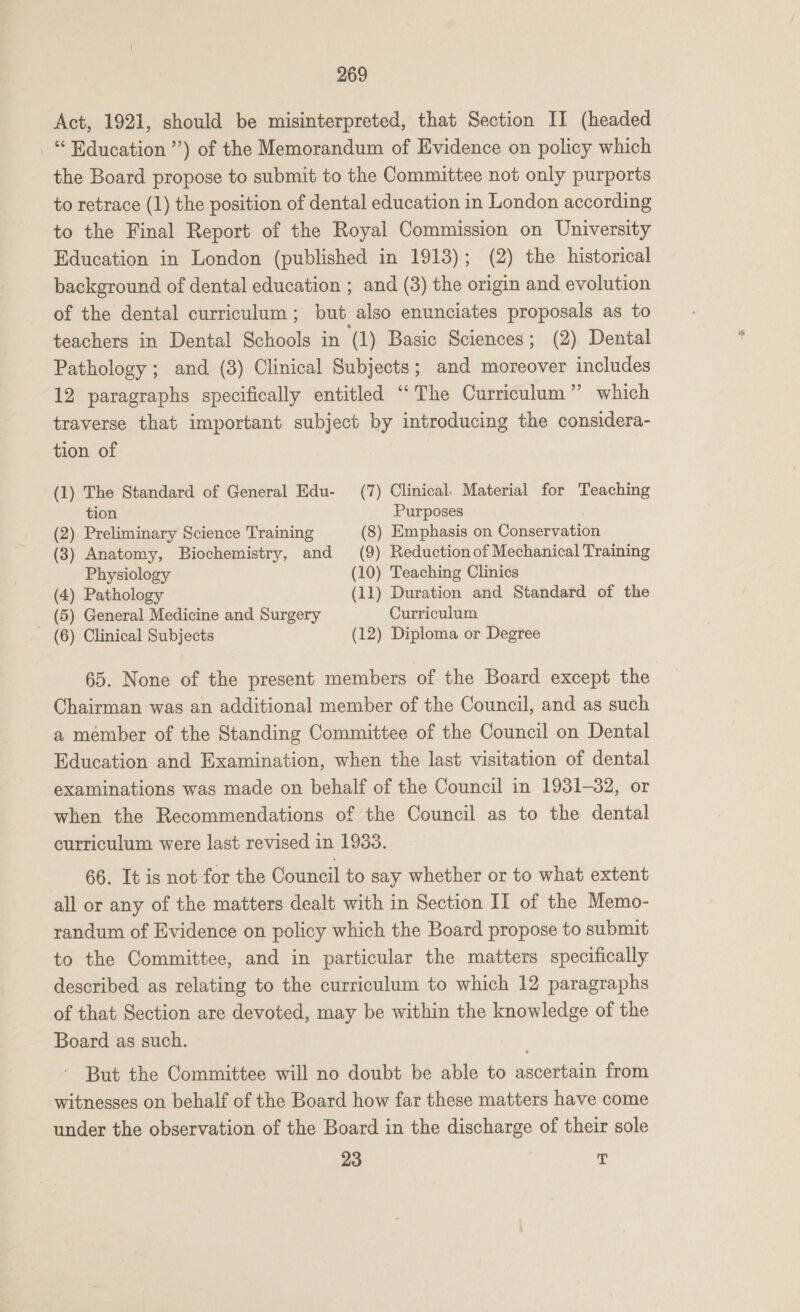 Act, 1921, should be misinterpreted, that Section II (headed “Education ”’) of the Memorandum of Evidence on policy which the Board propose to submit to the Committee not only purports to retrace (1) the position of dental education in London according to the Final Report of the Royal Commission on University Education in London (published in 1913); (2) the historical background of dental education ; and (3) the origin and evolution of the dental curriculum; but also enunciates proposals as to teachers in Dental Schools in (1) Basic Sciences; (2) Dental Pathology ; and (3) Clinical Subjects; and moreover includes 12 paragraphs specifically entitled “The Curriculum” which traverse that important subject by introducing the considera- tion of (1) The Standard of General Edu- (7) Clinical. Material for Teaching tion Purposes | (2) Preliminary Science Training (8) Emphasis on Conservatio (3) Anatomy, Biochemistry, and (9) Reduction of Mechanical Training Physiology (10) Teaching Clinics (4) Pathology (11) Duration and Standard of the (5) General Medicine and Surgery Curriculum (6) Clinical Subjects (12) Diploma or Degree 65. None of the present members of the Board except the Chairman was an additional member of the Council, and as such a member of the Standing Committee of the Council on Dental Education and Examination, when the last visitation of dental examinations was made on behalf of the Council in 1931-32, or when the Recommendations of the Council as to the dental curriculum were last revised in 1933. 66. It is not for the Council to say whether or to what extent all or any of the matters dealt with in Section II of the Memo- randum of Evidence on policy which the Board propose to submit to the Committee, and in particular the matters specifically described as relating to the curriculum to which 12 paragraphs of that Section are devoted, may be within the knowledge of the Board as such. But the Committee will no doubt be able to ascertain from witnesses on behalf of the Board how far these matters have come under the observation of the Board in the discharge of their sole 23 4