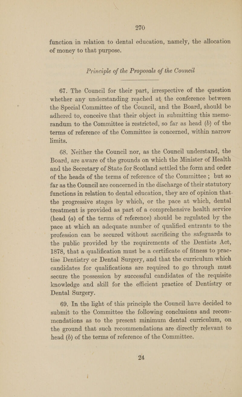 270 function in relation to dental education, namely, the allocation of money to that purpose. Principle of the Proposals of the Council 67. The Council for their part, irrespective of the question whether any understanding reached at the conference between the Special Committee of the Council, and the Board, should be adhered to, conceive that their object in submitting this memo- randum to the Committee is restricted, so far as head (0) of the terms of reference of the Committee is concerned, within narrow limits. | 68. Neither the Council nor, as the Council understand, the Board, are aware of the grounds on which the Minister of Health and the Secretary of State for Scotland settled the form and order of the heads of the terms of reference of the Committee ; but so far as the Council are concerned in the discharge of their statutory functions in relation to dental education, they are of opinion that. the progressive stages by which, or the pace at which, dental treatment is provided as part of a comprehensive health service (head (a) of the terms of reference) should be regulated by the pace at which an adequate number of qualified entrants to the profession can be secured without sacrificing the safeguards to the public provided by the requirements of the Dentists Act, 1878, that a qualification must be a certificate of fitness to prac- tise Dentistry or Dental Surgery, and that the curriculum which candidates for qualifications are required to go through must secure the possession by successful candidates of the requisite knowledge and skill for the efficient practice of Dentistry or Dental Surgery. 69. In the light of this principle the Council have decided to submit to the Committee the following conclusions and recom- mendations as to the present minimum dental curriculum, on the ground that such recommendations are directly relevant to head (b) of the terms of reference of the Committee.