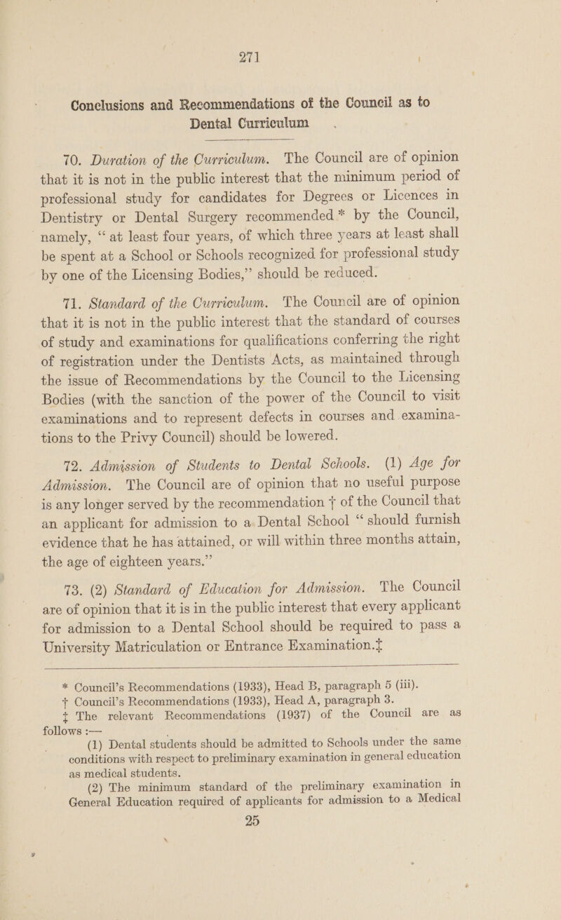 27] Conclusions and Recommendations of the Council as to Dental Curriculum 70. Duration of the Curriculum. The Council are of opinion that it is not in the public interest that the minimum period of professional study for candidates for Degrees or Licences in Dentistry or Dental Surgery recommended * by the Council, “namely, “at least four years, of which three years at least shall be spent at a School or Schools recognized for professional study by one of the Licensing Bodies,” should be reduced. 71. Standard of the Curriculum. The Council are of opinion that it is not in the public interest that the standard of courses of study and examinations for qualifications conferring the right of registration under the Dentists Acts, as maintained through the issue of Recommendations by the Council to the Licensing Bodies (with the sanction of the power of the Council to visit examinations and to represent defects in courses and examina- tions to the Privy Council) should be lowered. 72. Admission of Students to Dental Schools. (1) Age for Admission. The Council are of opinion that no useful purpose is any longer served by the recommendation j{ of the Council that an applicant for admission to a Dental School “ should furnish evidence that he has attained, or will within three months attain, the age of eighteen years.” 73. (2) Standard of Education for Admission. The Council are of opinion that it is in the public interest that every applicant for admission to a Dental School should be required to pass a University Matriculation or Entrance Examination.{  * Council’s Recommendations (1933), Head B, paragraph 5 (iii). + Council’s Recommendations (1933), Head A, paragraph 3. + The relevant Recommendations (1937) of the Council are as follows :— (1) Dental students should be admitted to Schools under the same - conditions with respect to preliminary examination in general education as medical students. (2) The minimum standard of the preliminary examination in General Education required of applicants for admission to a Medical