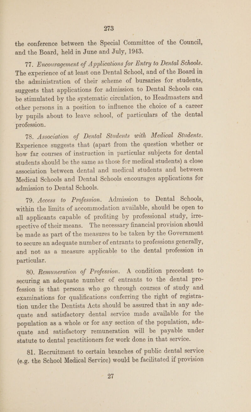 the conference between the Special Committee of the Council, and the Board, held in June and July, 1943. 77. Encouragement of Applications for Entry to Dental Schools. The experience of at least one Dental School, and of the Board in the administration of their scheme of bursaries for students, suggests that applications for admission to Dental Schools can be stimulated by the systematic circulation, to Headmasters and other persons in a position to influence the choice of a career by pupils about to leave school, of particulars of the dental profession. 78. Association of Dental Students with Medical Students. Experience suggests that (apart from the question whether or how far courses of instruction in particular subjects for dental students should be the same as those for medical students) a close association between dental and medical students and between Medical Schools and Dental Schools encourages applications for admission to Dental Schools. 79. Access to Profession. Admission to Dental Schools, within the limits of accommodation available, should be open to all applicants capable of profiting by professional study, irre- spective of their means. The necessary financial provision should be made as part of the measures to be taken by the Government to secure an adequate number of entrants to professions generally, and not as a measure applicable to the dental profession in particular. 80. Remuneration of Profession. A condition precedent to securing an adequate number of entrants to the dental pro- fession is that persons who go through courses of study and examinations for qualifications conferring the right of registra- tion under the Dentists Acts should be assured that in any ade- quate and satisfactory dental service made available for the population as a whole or for any section of the population, ade- quate and satisfactory remuneration will be payable under statute to dental practitioners for work done in that service. 81. Recruitment to certain branches of public dental service (e.g. the School Medical Service) would be facilitated if provision 27