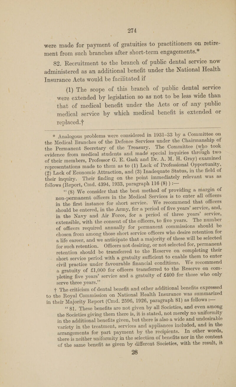 \ were made for payment of gratuities to practitioners on retire- ment from such branches after short-term engagements.* 89. Recruitment to the branch of public dental service now administered as an additional benefit under the National Health Insurance Acts would be facilitated if (1) The scope of this branch of public dental service were extended by legislation so as not to be less wide than that of medical benefit under the Acts or of any public medical: service by which medical benefit 1s extended or replaced. |  * Analogous problems were considered in 1931-33 by a Committee on the Medical Branches of the Defence Services under the Chairmanship of the Permanent Secretary of the Treasury. The Committee (who took evidence from medical students and made special inquiries through two of their members, Professor G. E. Gask and Dr. A. M. H. Gray) examined (2) Lack of Economic Attraction, and (3) Inadequate Status, in the field of their inquiry. Their finding on the point immediately relevant was as follows (Report, Cmd. 4394, 1933, paragraph 116 (8) ) :— ‘©(8) We consider that the best method of providing a margin of non-permanent officers in the Medical Services is to enter all officers in the first instance for short service. We recommend that officers should be entered, in the Army, for a period of five years’ service, and, in the Navy and Air Force, for a period of three years’ service, extensible, with the consent of the officers, to five years. The number of officers required annually for permanent commissions should be chosen from among those short service officers who desire retention for a life career, and we anticipate that a majority of these will be selected for such retention. Officers not desiring, or not selected for, permanent retention should be transferred to the Reserve on completing their short service period with a gratuity sufficient to enable them to enter civil practice under favourable financial conditions. We recommend a gratuity of £1,000 for officers transferred to the Reserve on com- pleting five years’ service and a gratuity of £400 for those who only serve three years.” + The criticism of dental benefit and other additional benefits expressed to the Royal Commission on National Health Insurance was summarized in their Majority Report (Cmd. 2596, 1926, paragraph 81) as follows :— ‘©81. These benefits are not given by all Societies, and even among the Societies giving them there is, it is stated, not merely no uniformity in the additional benefits given, but there is also a wide and undesirable variety in the treatment, services and appliances included, and in the arrangements for part payment by the recipients. In other words, there is neither uniformity in the selection of benefits nor in the content of the same benefit as given by different Societies, with the result, it 28