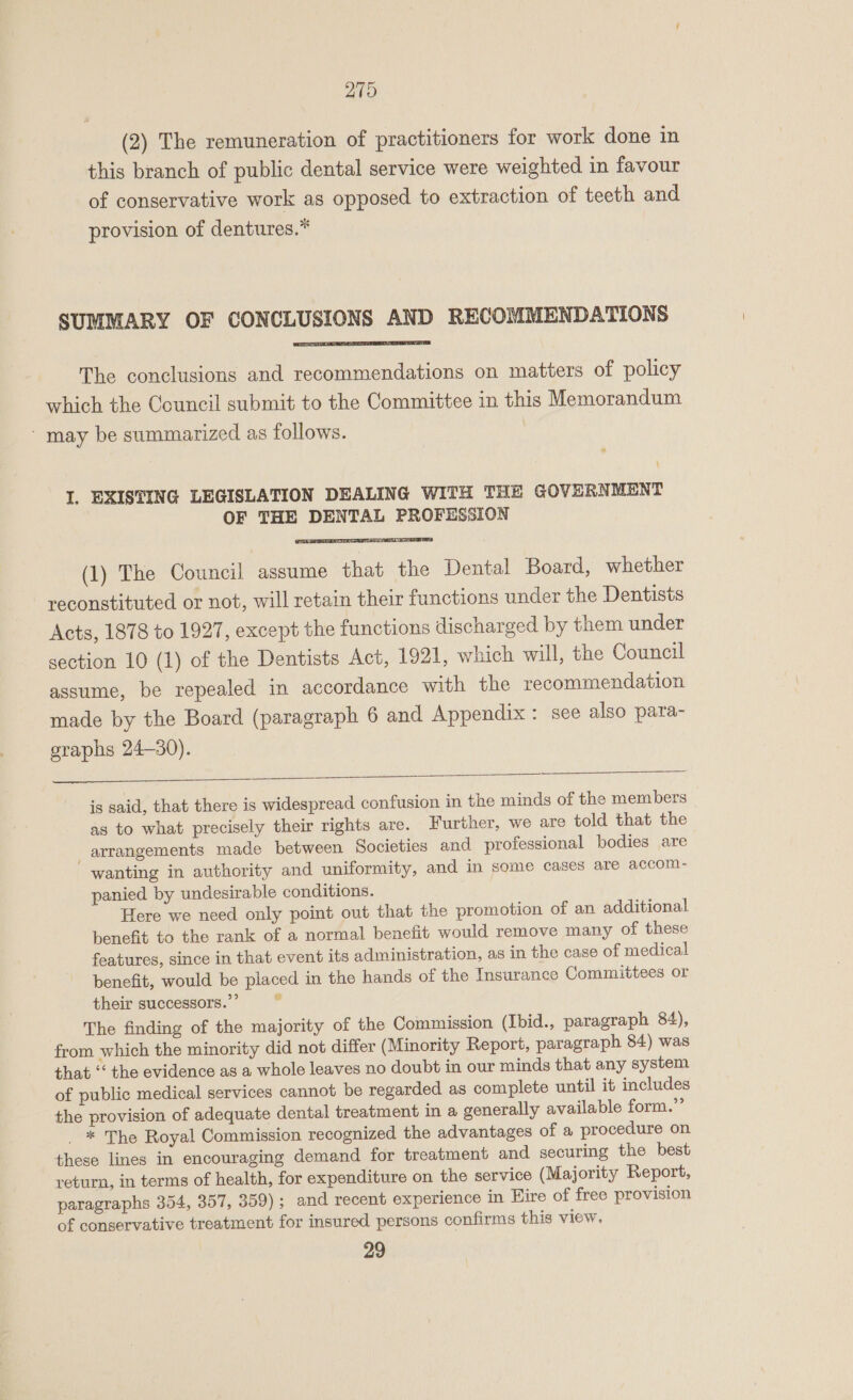 (2) The remuneration of practitioners for work done in this branch of public dental service were weighted in favour of conservative work as opposed to extraction of teeth and provision of dentures.”* SUMMARY OF CONCLUSIONS AND RECOMMENDATIONS  The conclusions and recommendations on matters of policy which the Council submit to the Committee in this Memorandum - may be summarized as follows. \ I. EXISTING LEGISLATION DEALING WITH THE GOVERNMENT OF THE DENTAL PROFESSION  (1) The Council assume that the Dental Board, whether reconstituted or not, will retain their functions under the Dentists Acts, 1878 to 1927, except the functions discharged by them under section 10 (1) of the Dentists Act, 1921, which will, the Council assume, be repealed in accordance with the recommendation made by the Board (paragraph 6 and Appendix : see also para- graphs 24-30).  is said, that there is widespread confusion in the minds of the members as to what precisely their rights are. Further, we are told that the _ arrangements made between Societies and professional bodies are wanting in authority and uniformity, and in some cases are accom- panied by undesirable conditions. Here we need only point out that the promotion of an additional benefit to the rank of a normal benefit would remove many of these features, since in that event its administration, as in the case of medical benefit, would be placed in the hands of the Insurance Committees or their successors.” 4 The finding of the majority of the Commission (Ibid., paragraph 84), from which the minority did not differ (Minority Report, paragraph 84) was that “‘ the evidence as a whole leaves no doubt in our minds that any system of public medical services cannot be regarded as complete until it includes the provision of adequate dental treatment in a generally available form.” _ * The Royal Commission recognized the advantages of a procedure on these lines in encouraging demand for treatment and securing the best return, in terms of health, for expenditure on the service (Majority Report, paragraphs 354, 357, 359); and recent experience in Eire of free provision of conservative treatment for insured persons confirms this view. 29