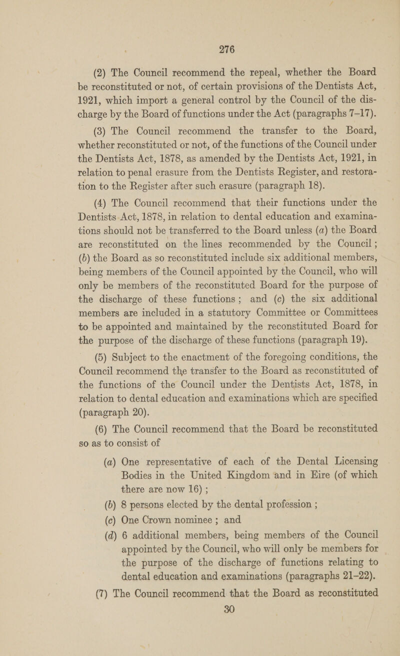 (2) The Council recommend the repeal, whether the Board be reconstituted or not, of certain provisions of the Dentists Act, 1921, which import a general control by the Council of the dis- charge by the Board of functions under the Act (paragraphs 7-17). (3) The Council recommend the transfer to the Board, whether reconstituted or not, of the functions of the Council under the Dentists Act, 1878, as amended by the Dentists Act, 1921, in relation to penal erasure from the Dentists Register, and restora- tion to the Register after such erasure (paragraph 18). (4) The Council recommend that their functions under the Dentists Act, 1878, in relation to dental education and examina- tions should not be transferred to the Board unless (a) the Board are reconstituted on the lines recommended by the Council ; (6) the Board as so reconstituted include six additional members, being members of the Council appointed by the Council, who will only be members of the reconstituted Board for the purpose of the discharge of these functions; and (c) the six additional members are included in a statutory Committee or Committees to be appointed and maintained by the reconstituted Board for the purpose of the discharge of these functions (paragraph 19). (5) Subject to the enactment of the foregoing conditions, the Council recommend the transfer to the Board as reconstituted of the functions of the Council under the Dentists Act, 1878, in relation to dental education and examinations which are specified (paragraph 20). (6) The Council recommend that the Board be reconstituted so as to consist of (a) One representative of each of the Dental Licensing Bodies in the United Kingdom and in Hire (of which there are now 16); (b) 8 persons elected by the dental profession ; (c) One Crown nominee ; and (d) 6 additional members, being members of the Council appointed by the Council, who will only be members for the purpose of the discharge of functions relating to dental education and examinations (paragraphs 21-22). (7) The Council recommend that the Board as reconstituted 30