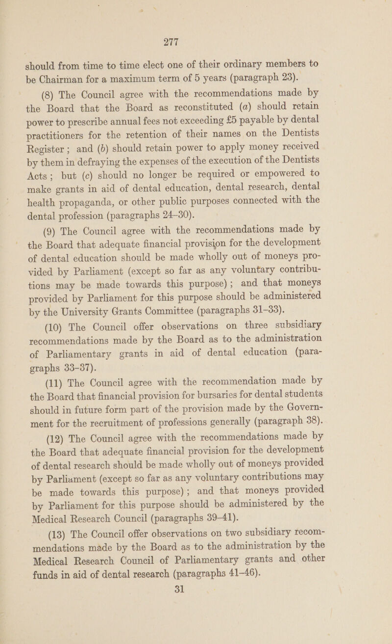 should from time to time elect one of their ordinary members to be Chairman for a maximum term of 5 years (paragraph 23). (8) The Council agree with the recommendations made by the Board that the Board as reconstituted (a) should retain power to prescribe annual fees not exceeding £5 payable by dental practitioners for the retention of their names on the Dentists Register ; and (b) should retain power to apply money received by them in defraying the expenses of the execution of the Dentists Acts; but (c) should no longer be required or empowered to make grants in aid of dental education, dental research, dental health propaganda, or other public purposes connected with the dental profession (paragraphs 24-30). (9) The Council agree with the recommendations made by the Board that adequate financial provision for the development of dental education should be made wholly out of moneys pro- vided by Parliament (except so far as any voluntary contribu- tions may be made towards this purpose); and that moneys provided by Parliament for this purpose should be administered by the University Grants Committee (paragraphs 31-33). (10) The Council offer observations on three subsidiary recommendations made by the Board as to the administration of Parliamentary grants in aid of dental education (para- graphs 33-387). (11) The Council agree with the recommendation made by the Board that financial provision for bursaries for dental students should in future form part of the provision made by the Govern- ment for the recruitment of professions generally (paragraph 38). (12) The Council agree with the recommendations made by the Board that adequate financial provision for the development of dental research should be made wholly out of moneys provided by Parliament (except so far as any voluntary contributions may be made towards this purpose); and that moneys provided by Parliament for this purpose should be administered by the Medical Research Council (paragraphs 39-41). (13) The Council offer observations on two subsidiary recom- mendations made by the Board as to the administration by the Medical Research Council of Parliamentary grants and other funds in aid of dental research (paragraphs 41-46). 31 ;