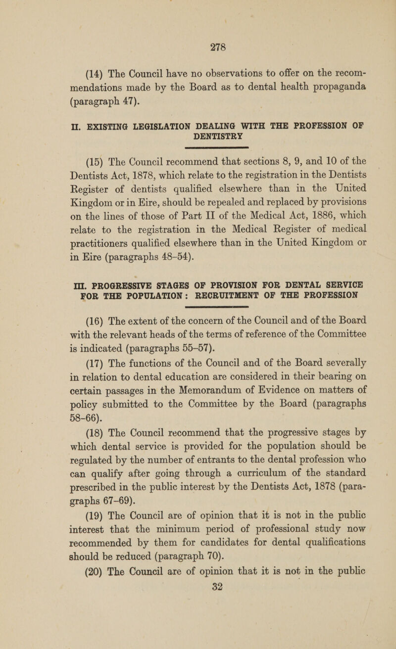 (14) The Council have no observations to offer on the recom- mendations made by the Board as to dental health propaganda (paragraph 47). Il. EXISTING LEGISLATION DEALING WITH THE PROFESSION OF DENTISTRY  (15) The Council recommend that sections 8, 9, and 10 of the Dentists Act, 1878, which relate to the registration in the Dentists Register of dentists qualified elsewhere than in the United Kingdom or in Hire, should be repealed and replaced by provisions on the lines of those of Part II of the Medical Act, 1886, which relate to the registration in the Medical Register of medical practitioners qualified elsewhere than in the United Kingdom or in Hire (paragraphs 48-54). Ill. PROGRESSIVE STAGES OF PROVISION FOR DENTAL SERVICE FOR THE POPULATION: RECRUITMENT OF THE PROFESSION (16) The extent of the concern of the Council and of the Board with the relevant heads of the terms of reference of the Committee is indicated (paragraphs 55-57). | (17) The functions of the Council and of the Board severally in relation to dental education are considered in their bearing on certain passages in the Memorandum of Evidence on matters of policy submitted to the Committee by the Board (paragraphs 58-66). (18) The Council recommend that the progressive stages by which dental service is provided for the population should be regulated by the number of entrants to the dental profession who can qualify after going through a curriculum of the standard prescribed in the public interest by the Dentists Act, 1878 (para- graphs 67-69). (19) The Council are of opinion that it is not in the public interest that the minimum period of professional study now recommended by them for candidates for dental qualifications should be reduced (paragraph 70). (20) The Council are of opinion that it is not in the public 32
