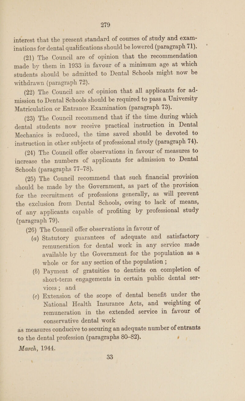 interest that the present standard of courses of study and exam- inations for dental qualifications should be lowered (paragraph 71). (21) The Council are of opinion that the recommendation made by them in 1933 in favour of a minimum age at which students should be admitted to Dental Schools might now be withdrawn (paragraph 72). (22) The Council are of opinion that all applicants for ad- mission to Dental Schools should be required to pass a University Matriculation or Entrance Examination (paragraph 73). (23) The Council recommend that if the time during which dental students now receive practical instruction in Dental Mechanics is reduced, the time saved should be devoted to instruction in other subjects of professional study (paragraph 74). (24) The Council offer observations in favour of measures to increase the numbers of applicants for admission to Dental Schools (paragraphs 77-78). (25) The Council recommend that such financial provision should be made by the Government, as part of the provision for the recruitment of professions generally, as will prevent the exclusion from Dental Schools, owing to lack of means, of any applicants capable of profiting by professional study (paragraph 79). (26) The Council offer observations in favour of (a) Statutory guarantees of adequate and satisfactory remuneration for dental work in any service made available by the Government for the population as a whole or for any section of the population ; Payment of gratuities to dentists on completion of short-term engagements in certain public dental ser- vices; and (c) Extension of the scope of dental benefit under the National Health Insurance Acts, and weighting of remuneration in the extended service in favour of conservative dental work as measures conducive to securing an adequate number of entrants to the dental profession (paragraphs 80-82). ‘ March, 1944. (b ——— 33 5