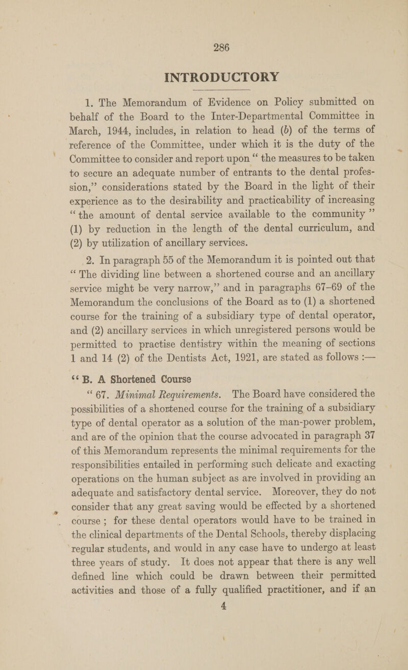 INTRODUCTORY 1. The Memorandum of Evidence on Policy submitted on behalf of the Board to the Inter-Departmental Committee in March, 1944, includes, in relation to head (b) of the terms of reference of the Committee, under which it is the duty of the Committee to consider and report upon “ the measures to be taken to secure an adequate number of entrants to the dental profes- sion,” considerations stated by the Board in the light of their experience as to the desirability and practicability of increasing “the amount of dental service available to the community ” (1) by reduction in the length of the dental curriculum, and (2) by utilization of ancillary services. 2. In paragraph 55 of the Memorandum it is pointed out that “The dividing line between a shortened course and an ancillary service might be very narrow,” and in paragraphs 67-69 of the Memorandum the conclusions of the Board as to (1) a shortened course for the training of a subsidiary type of dental operator, and (2) ancillary services in which unregistered persons would be permitted to practise dentistry within the meaning of sections 1 and 14 (2) of the Dentists Act, 1921, are stated as follows :— ‘* B. A Shortened Course “67. Minimal Requirements. The Board have considered the possibilities of a shortened course for the training of a subsidiary type of dental operator as a solution of the man-power problem, and are of the opinion that the course advocated in paragraph 37 of this Memorandum represents the minimal requirements for the responsibilities entailed in performing such delicate and exacting operations on the human subject as are involved in providing an adequate and satisfactory dental service. Moreover, they do not consider that any great saving would be effected by a shortened course ; for these dental operators would have to be trained in the clinical departments of the Dental Schools, thereby displacing ‘regular students, and would in any case have to undergo at least three years of study. It does not appear that there is any well defined line which could be drawn between their permitted activities and those of a fully qualified practitioner, and if an 4