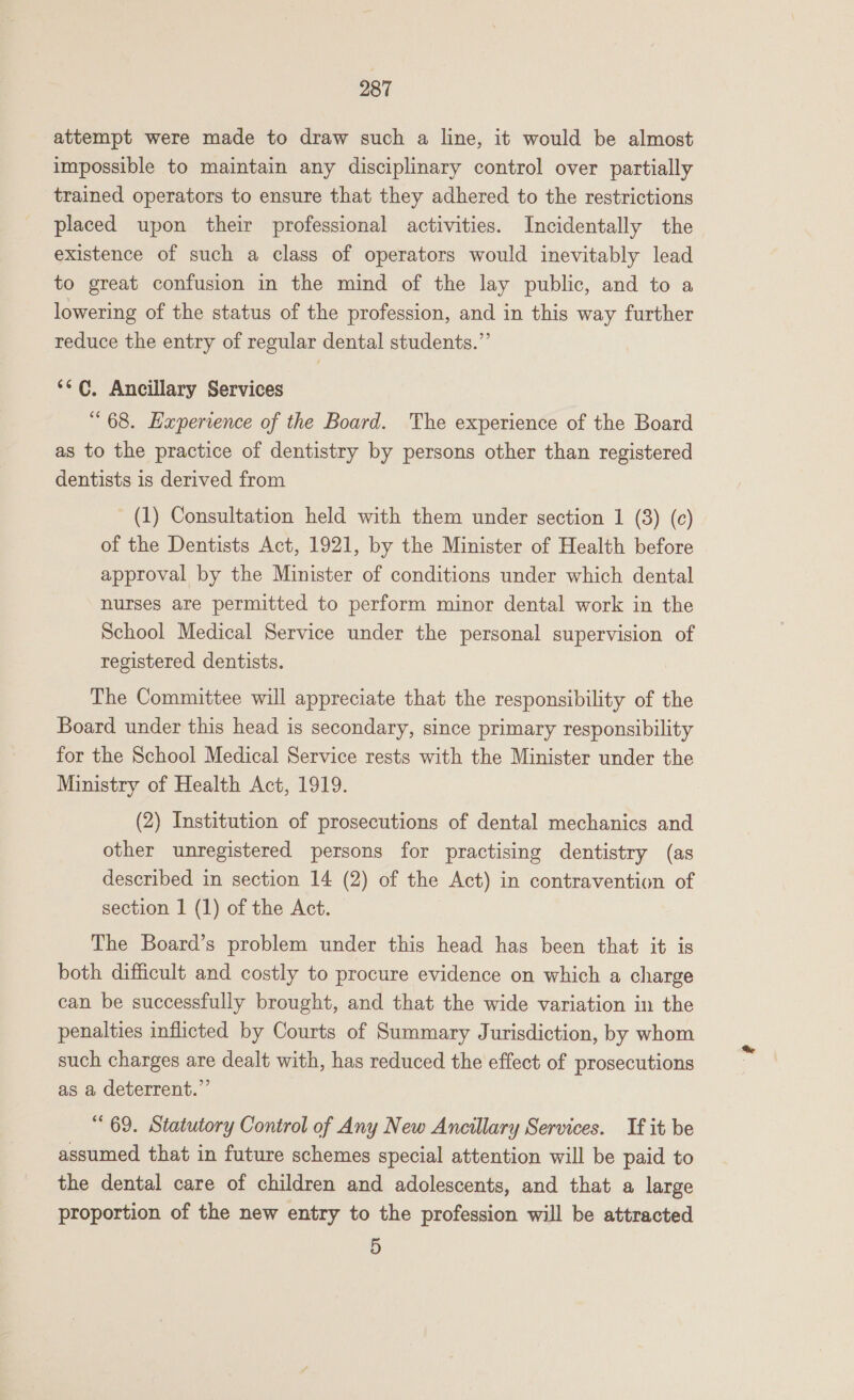 attempt were made to draw such a line, it would be almost impossible to maintain any disciplinary control over partially trained operators to ensure that they adhered to the restrictions placed upon their professional activities. Incidentally the existence of such a class of operators would inevitably lead to great confusion in the mind of the lay public, and to a lowering of the status of the profession, and in this way further reduce the entry of regular dental students.” ‘¢¢. Ancillary Services “68. Experience of the Board. The experience of the Board as to the practice of dentistry by persons other than registered dentists is derived from (1) Consultation held with them under section 1 (3) (c) of the Dentists Act, 1921, by the Minister of Health before approval by the Minister of conditions under which dental nurses are permitted to perform minor dental work in the School Medical Service under the personal supervision of registered dentists. The Committee will appreciate that the responsibility of the Board under this head is secondary, since primary responsibility for the School Medical Service rests with the Minister under the Ministry of Health Act, 1919. (2) Institution of prosecutions of dental mechanics and other unregistered persons for practising dentistry (as described in section 14 (2) of the Act) in contravention of section 1 (1) of the Act. The Board’s problem under this head has been that it is both difficult and costly to procure evidence on which a charge can be successfully brought, and that the wide variation in the penalties inflicted by Courts of Summary Jurisdiction, by whom such charges are dealt with, has reduced the effect of prosecutions as a deterrent.” “69. Statutory Control of Any New Ancillary Services. If it be assumed that in future schemes special attention will be paid to the dental care of children and adolescents, and that a large proportion of the new entry to the profession will be attracted 5