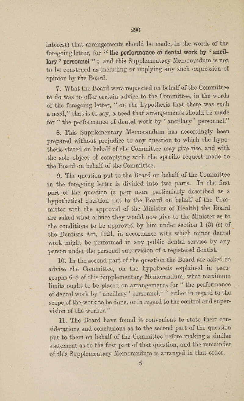 interest) that arrangements should be made, in the words of the foregoing letter, for ‘* the performance of dental work by ‘ ancil- lary ’ personnel ’?; and this Supplementary Memorandum is not to be construed as including or implying any such expression of opinion by the Board. 7. What the Board were requested on behalf of the Committee to do was to offer certain advice to the Committee, in the words of the foregoing letter, “on the hypothesis that there was such a need,” that is to say, a need that arrangements should be made for “the performance of dental work by ‘ ancillary ’ personnel.” 8. This Supplementary Memorandum has accordingly been prepared without prejudice to any question to which the hypo- thesis stated on behalf of the Committee may give rise, and with the sole object of complying with the specific request made to the Board on behalf of the Committee. 9. The question put to the Board on behalf of the Committee in the foregoing letter is divided into two parts. In the first part of the question (a part more particularly described as a hypothetical question put to the Board on behalf of the Com- mittee with the approval of the Minister of Health) the Board are asked what advice they would now give to the Minister as to the conditions to be approved by him under section 1 (3) (c) of | the Dentists Act, 1921, in accordance with which minor dental work might be performed in any public dental service by any person under the personal supervision of a registered dentist. 10. In the second part of the question the Board are asked to advise the Committee, on the hypothesis explained in para- graphs 6-8 of this Supplementary Memorandum, what maximum limits ought to be placed on arrangements for “‘ the performance , of dental work by ‘ ancillary ’ personnel,” “ either in regard to the scope of the work to be done, or in regard to the control and super- vision of the worker.” 11. The Board have found it convenient to state their con- siderations and conclusions as to the second part of the question put to them on behalf of the Committee before making a similar statement as to the first part of that question, and the remainder of this Supplementary Memorandum is arranged in that order. 8