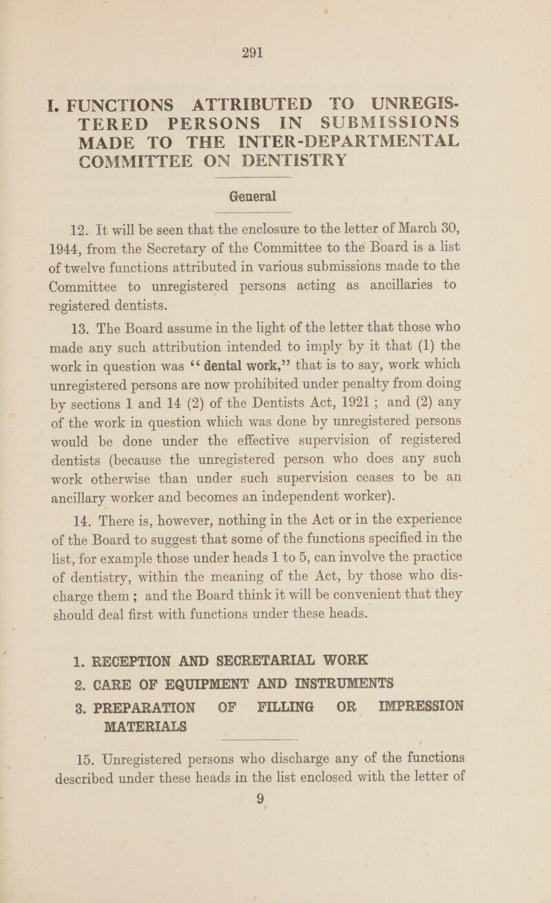 I. FUNCTIONS ATTRIBUTED TO UNREGIS. TERED PERSONS IN SUBMISSIONS MADE TO THE INTER-DEPARTMENTAL COMMITTEE ON DENTISTRY General  12. It will be seen that the enclosure to the letter of March 30, 1944, from the Secretary of the Committee to the Board is a list of twelve functions attributed in various submissions made to the Committee to unregistered persons acting as ancillaries to registered dentists. 13. The Board assume in the light of the letter that those who made any such attribution intended to imply by it that (1) the work in question was ‘‘ dental work,” that is to say, work which unregistered persons are now prohibited under penalty from doing by sections 1 and 14 (2) of the Dentists Act, 1921; and (2) any of the work in question which was done by unregistered persons would be done under the effective supervision of registered dentists (because the unregistered person who does any such work otherwise than under such supervision ceases to be an ancillary worker and becomes an independent worker). 14. There is, however, nothing in the Act or in the experience of the Board to suggest that some of the functions specified in the list, for example those under heads 1 to 5, can involve the practice of dentistry, within the meaning of the Act, by those who dis- charge them ; and the Board think it will be convenient that they should deal first with functions under these heads. 1. RECEPTION AND SECRETARIAL WORK 2. CARE OF EQUIPMENT AND INSTRUMENTS 8. PREPARATION OF FILLING OR IMPRESSION MATERIALS 15. Unregistered persons who discharge any of the functions described under these heads in the list enclosed with the letter of 2