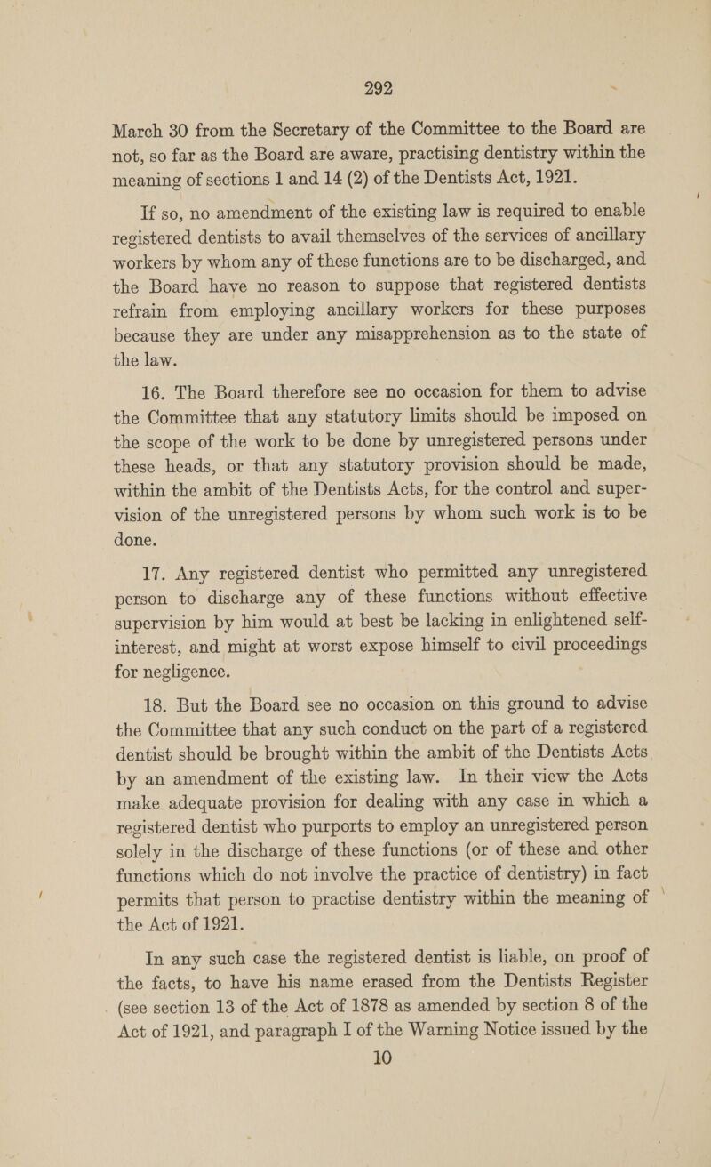 March 30 from the Secretary of the Committee to the Board are not, so far as the Board are aware, practising dentistry within the meaning of sections 1 and 14 (2) of the Dentists Act, 1921. If so, no amendment of the existing law is required to enable registered dentists to avail themselves of the services of ancillary workers by whom any of these functions are to be discharged, and the Board have no reason to suppose that registered dentists refrain from employing ancillary workers for these purposes because they are under any misapprehension as to the state of the law. 16. The Board therefore see no occasion for them to advise the Committee that any statutory limits should be imposed on the scope of the work to be done by unregistered persons under these heads, or that any statutory provision should be made, within the ambit of the Dentists Acts, for the control and super- vision of the unregistered persons by whom such work is to be done. 17. Any registered dentist who permitted any unregistered person to discharge any of these functions without effective supervision by him would at best be lacking in enlightened self- interest, and might at worst expose himself to civil proceedings for negligence. 18. But the Board see no occasion on this ground to advise the Committee that any such conduct on the part of a registered dentist should be brought within the ambit of the Dentists Acts. by an amendment of the existing law. In their view the Acts make adequate provision for dealing with any case in which a registered dentist who purports to employ an unregistered person solely in the discharge of these functions (or of these and other functions which do not involve the practice of dentistry) in fact permits that person to practise dentistry within the meaning of the Act of 1921. In any such case the registered dentist is liable, on proof of the facts, to have his name erased from the Dentists Register (see section 13 of the Act of 1878 as amended by section 8 of the Act of 1921, and paragraph I of the Warning Notice issued by the 10