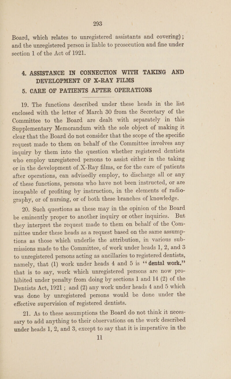 Board, which relates to unregistered assistants and covering) ; and the unregistered person is liable to prosecution and fine under section 1 of the Act of 1921. 4, ASSISTANCE IN CONNECTION WITH TAKING AND DEVELOPMENT OF X-RAY FILMS 5. CARE OF PATIENTS AFTER OPERATIONS  19. The functions described under these heads in the list enclosed with the letter of March 30 from the Secretary of the Committee to the Board are dealt with separately in this Supplementary Memorandum with the sole object of making it clear that the Board do not consider that the scope of the specific request made to them on behalf of the Committee involves any inquiry by them into the question whether registered dentists who employ unregistered persons to assist either in the taking or in the development of X-Ray films, or for the care of patients after operations, can advisedly employ, to discharge all or any of these functions, persons who have not been instructed, or are incapable of profiting by instruction, in the elements of radio- eraphy, or of nursing, or of both these branches of knowledge. 20. Such questions as these may in the opinion of the Board be eminently proper to another inquiry or other inquiries. But they interpret the request made to them on behalf of the Com- mittee under these heads as a request based on the same assump- tions as those which underlie the attribution, in various sub- missions made to the Committee, of work under heads 1, 2, and 3 to unregistered persons acting as ancillaries to registered dentists, namely, that (1) work under heads 4 and 5 is ‘* dental work,” that is to say, work which unregistered persons are now pro- hibited under penalty from doing by sections 1 and 14 (2) of the Dentists Act, 1921; and (2) any work under heads 4 and 5 which was done by unregistered persons would be done under the effective supervision of registered dentists. 91. As to these assumptions the Board do not think it neces- sary to add anything to their observations on the work described under heads 1, 2, and 3, except to say that it is imperative in the 11