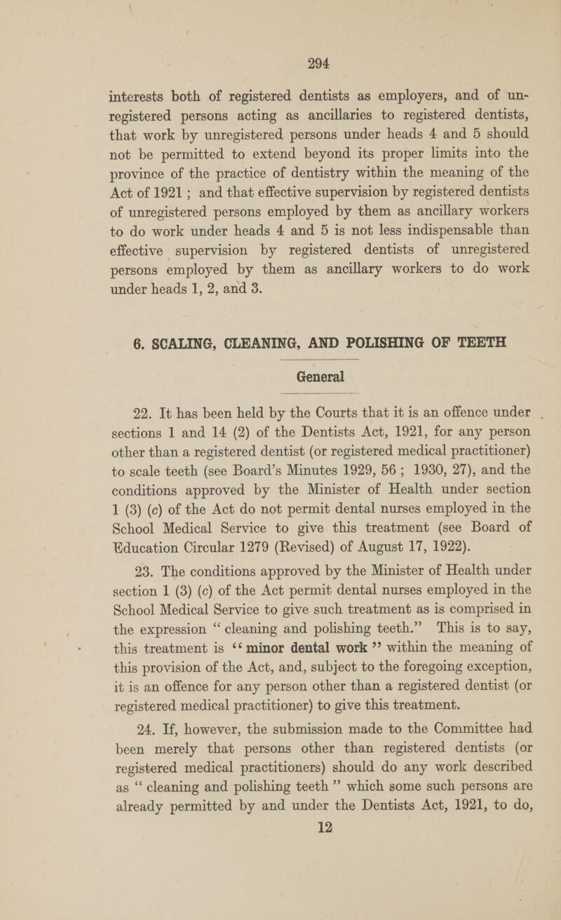 interests both of registered dentists as employers, and of un- registered persons acting as ancillaries to registered dentists, that work by unregistered persons under heads 4 and 5 should not be permitted to extend beyond its proper limits into the province of the practice of dentistry within the meaning of the Act of 1921; and that effective supervision by registered dentists of unregistered persons employed by them as ancillary workers to do work under heads 4 and 5 is not less indispensable than effective supervision by registered dentists of unregistered persons employed by them as ancillary workers to do work under heads 1, 2, and 3. 6. SCALING, CLEANING, AND POLISHING OF TEETH  General  92. It has been held by the Courts that it is an offence under | sections 1 and 14 (2) of the Dentists Act, 1921, for any person other than a registered dentist (or registered medical practitioner) to scale teeth (see Board’s Minutes 1929, 56; 1930, 27), and the conditions approved by the Minister of Health under section 1 (3) (c) of the Act do not permit dental nurses employed in the School Medical Service to give this treatment (see Board of Education Circular 1279 (Revised) of August 17, 1922). 23. The conditions approved by the Minister of Health under section 1 (3) (c) of the Act permit dental nurses employed in the School Medical Service to give such treatment as is comprised in the expression “cleaning and polishing teeth.” ‘This is to say, this treatment is ‘* minor dental work °? within the meaning of this provision of the Act, and, subject to the foregoing exception, it is an offence for any person other than a registered dentist (or registered medical practitioner) to give this treatment. 24. If, however, the submission made to the Committee had been merely that persons other than registered dentists (or registered medical practitioners) should do any work described as ‘cleaning and polishing teeth ”’ which some such persons are already permitted by and under the Dentists Act, 1921, to do, 12