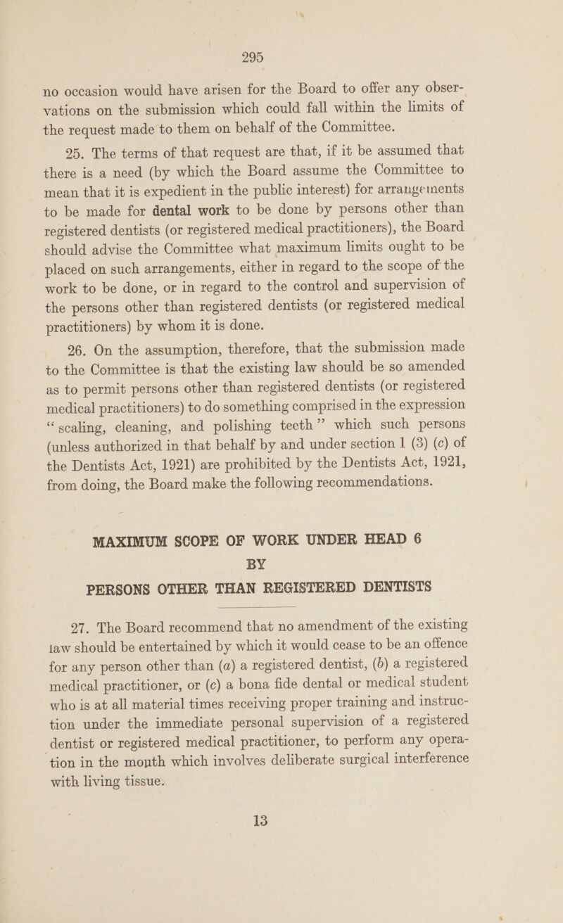 no occasion would have arisen for the Board to offer any obser- vations on the submission which could fall within the limits of the request made to them on behalf of the Committee. 25. The terms of that request are that, if it be assumed that there is a need (by which the Board assume the Committee to mean that it is expedient in the public interest) for arrangeinents to be made for dental work to be done by persons other than registered dentists (or registered medical practitioners), the Board should advise the Committee what maximum limits ought to be placed on such arrangements, either in regard to the scope of the work to be done, or in regard to the control and supervision of the persons other than registered dentists (or registered medical practitioners) by whom it is done. 26. On the assumption, therefore, that the submission made to the Committee is that the existing law should be so amended as to permit persons other than registered dentists (or registered medical practitioners) to do something comprised in the expression “scaling, cleaning, and polishing teeth” which such persons (unless authorized in that behalf by and under section | (3) (c) of the Dentists Act, 1921) are prohibited by the Dentists Act, 1921, from doing, the Board make the following recommendations. MAXIMUM SCOPE OF WORK UNDER HEAD 6 BY PERSONS OTHER THAN REGISTERED DENTISTS  27. The Board recommend that no amendment of the existing taw should be entertained by which it would cease to be an offence for any person other than (a) a registered dentist, (b) a registered medical practitioner, or (c) a bona fide dental or medical student who is at all material times receiving proper training and instruc- tion under the immediate personal supervision of a registered dentist or registered medical practitioner, to perform any opera- ‘tion in the month which involves deliberate surgical interference with living tissue. 13