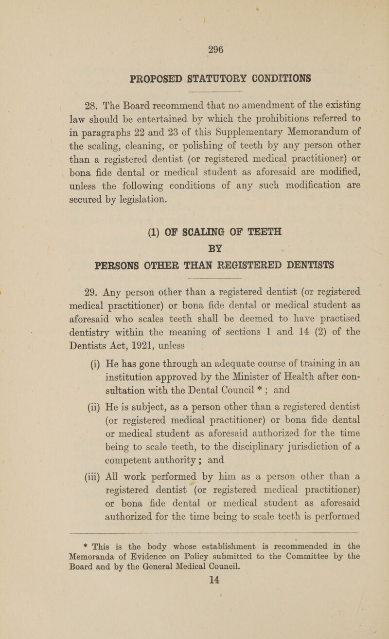 PROPCSED STATUTORY CONDITIONS  28. The Board recommend that no amendment of the existing law should be entertained by which the prohibitions referred to in paragraphs 22 and 23 of this Supplementary Memorandum of the scaling, cleaning, or polishing of teeth by any person other than a registered dentist (or registered medical practitioner) or bona fide dental or medical student as aforesaid are modified, unless the following conditions of any such modification are secured by legislation. (1) OF SCALING OF TEETH BY | PERSONS OTHER THAN REGISTERED DENTISTS  29. Any person other than a registered dentist (or registered medical practitioner) or bona fide dental or medical student as aforesaid who scales teeth shall be deemed to have practised dentistry within the meaning of sections 1 and 14 (2) of the Dentists Act, 1921, unless (i) He has gone through an adequate course of training in an institution approved by the Minister of Health after con- sultation with the Dental Council *; and (ii) He is subject, as a person other than a registered dentist (or registered medical practitioner) or bona fide dental or medical student as aforesaid authorized for the time being to scale teeth, to the disciplinary jurisdiction of a competent authority ; and (iii) All work performed by him as a person other than a registered dentist (or registered medical practitioner) or bona fide dental or medical student as aforesaid authorized for the time being to scale teeth is performed  * This is the body whose establishment is recommended in the Memoranda of Evidence on Policy submitted to the Committee by the Board and by the General Medical Council. 14