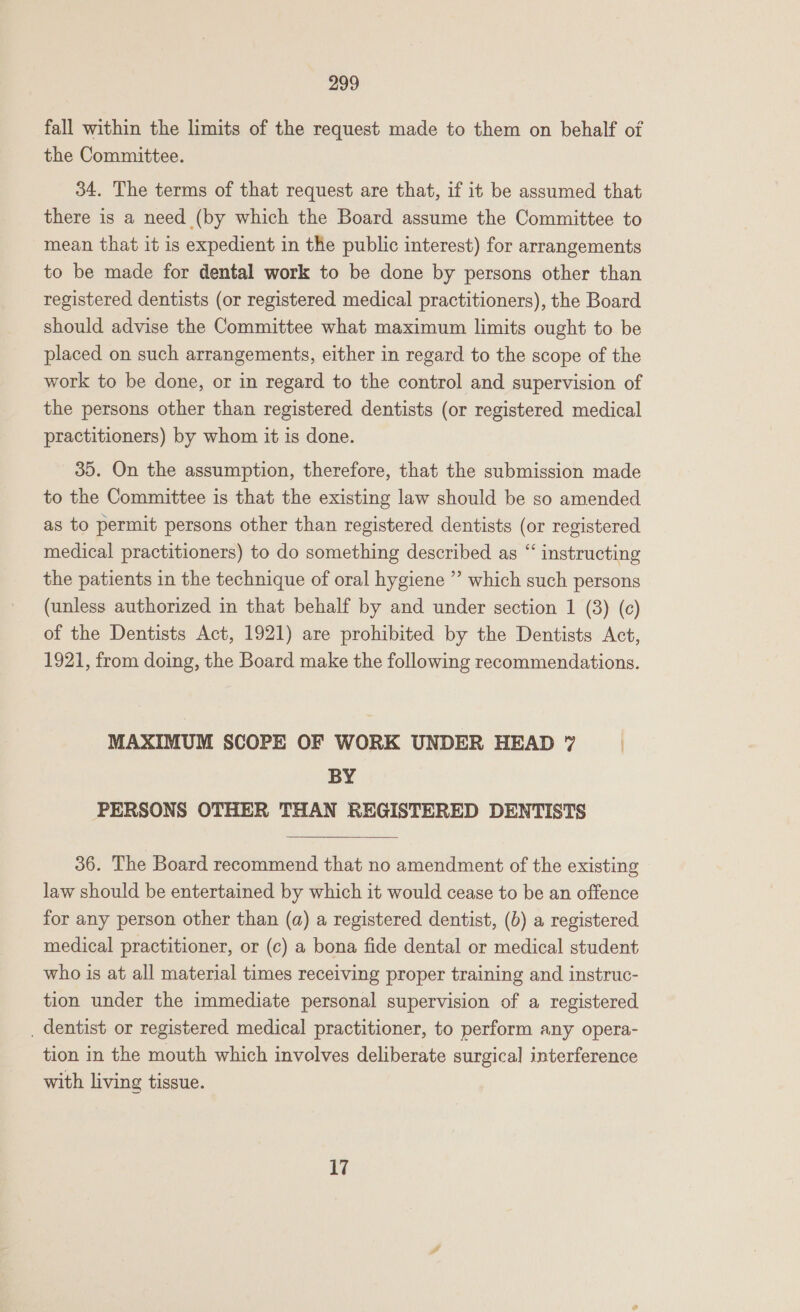 fall within the limits of the request made to them on behalf of the Committee. 34. The terms of that request are that, if it be assumed that there is a need (by which the Board assume the Committee to mean that it is expedient in the public interest) for arrangements to be made for dental work to be done by persons other than registered dentists (or registered medical practitioners), the Board should advise the Committee what maximum limits ought to be placed on such arrangements, either in regard to the scope of the work to be done, or in regard to the control and supervision of the persons other than registered dentists (or registered medical practitioners) by whom it is done. 35. On the assumption, therefore, that the submission made to the Committee is that the existing law should be so amended as to permit persons other than registered dentists (or registered medical practitioners) to do something described as “‘ instructing the patients in the technique of oral hygiene ” which such persons (unless authorized in that behalf by and under section 1 (8) (c) of the Dentists Act, 1921) are prohibited by the Dentists Act, 1921, from doing, the Board make the following recommendations. MAXIMUM SCOPE OF WORK UNDER HEAD 7 | BY PERSONS OTHER THAN REGISTERED DENTISTS  36. The Board recommend that no amendment of the existing law should be entertained by which it would cease to be an offence for any person other than (a) a registered dentist, (b) a registered medical practitioner, or (c) a bona fide dental or medical student who is at all material times receiving proper training and instruc- tion under the immediate personal supervision of a registered _ dentist or registered medical practitioner, to perform any opera- tion in the mouth which involves deliberate surgical interference with living tissue. 17