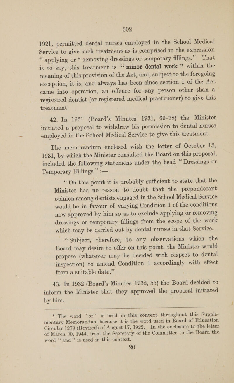 1921, permitted dental nurses employed in the School Medical Service to give such treatment as is comprised in the expression “ applying or * removing dressings or temporary fillings.” That is to say, this treatment is ‘* minor dental work ”’ within the meaning of this provision of the Act, and, subject to the foregoing exception, it is, and always has been since section 1 of the Act came into operation, an offence for any person other than a registered dentist (or registered medical practitioner) to give this treatment. 42. In 1931 (Board’s Minutes 1931, 69-78) the Minister initiated a proposal to withdraw his permission to dental nurses employed in the School Medical Service to give this treatment. The memorandum enclosed with the letter of October 13, 1931, by which the Minister consulted the Board on this proposal, included the following statement under the head “ Dressings or Temporary Fillings ” :— “On this point it is probably sufficient to state that the Minister has no reason to doubt that the preponderant opinion among dentists engaged in the School Medical Service would be in favour of varying Condition 1 of the conditions now approved by him so as to exclude applying or removing dressings or temporary fillings from the scope of the work which may be carried out by dental nurses in that Service. “ Subject, therefore, to any observations which the Board may desire to offer on this point, the Minister would propose (whatever may be decided with respect to dental inspection) to amend Condition 1 accordingly with effect from a suitable date.” 43. In 1932 (Board’s Minutes 1932, 55) the Board decided to inform the Minister that they approved the proposal initiated by him.   * The word “or” is used in this context throughout this Supple- mentary Memorandum because it is the word used in Board of Education Circular 1279 (Revised) of August 17, 1922. In the enclosure to the letter of March 30, 1944, from the Secretary of the Committee to the Board the word “and” is used in this context. 20