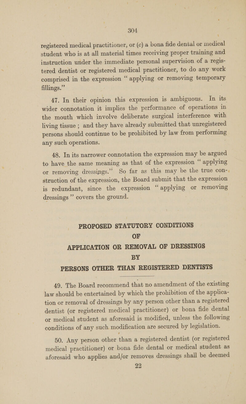 registered medical practitioner, or (¢) a bona fide dental or medical student who is at all material times receiving proper training and instruction under the immediate personal supervision of a regis- tered dentist or registered medical practitioner, to do any work comprised in the expression “ applying or removing temporary fillings.” | 47. In their opinion this expression is ambiguous. In its wider connotation it implies the performance of operations in the mouth which involve deliberate surgical interference with living tissue ; and they have already submitted that unregistered persons should continue to be prohibited by law from performing any such operations. 48, In its narrower connotation the expression may be argued to have the same meaning as that of the expression “ applying or removing dressings.” So far as this may be the true con-, struction of the expression, the Board submit that the expression is redundant, since the expression “applying or removing dressings ’”’ covers the ground. 2 PROPOSED STATUTORY CONDITIONS OF APPLICATION OR REMOVAL OF DRESSINGS | BY PERSONS OTHER THAN REGISTERED DENTISTS  49. The Board recommend that no amendment of the existing law should be entertained by which the prohibition of the applica- tion or removal of dressings by any person other than a registered dentist (or registered medical practitioner) or bona fide dental or medical student as aforesaid is modified, unless the following conditions of any such modification are secured by legislation. 50. Any person other than a registered dentist (or registered medical practitioner) or bona fide dental or medical student as aforesaid who applies and/or removes dressings shall be deemed 22