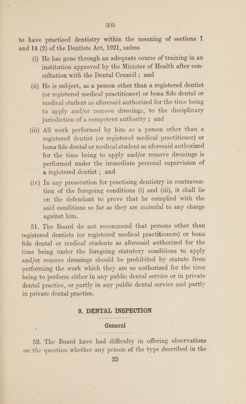 to have practised dentistry within the meaning of sections 1 and 14 (2) of the Dentists Act, 1921, unless (i) He has gone through an adequate course of training in an institution approved by the Minister of Health after con- sultation with the Dental Council ; and (ii) He is subject, as a person other than a registered dentist (or registered medical practitioner) or bona fide dental or medical student as aforesaid authorized for the time being to apply and/or remove dressings, to the disciplinary jurisdiction of a competent authority ; and — (iii) All work performed by him as a person other than a registered dentist (or registered medical practitioner) or bona fide dental or medical student as aforesaid authorized for the time being to apply and/or remove dressings 1s performed under the immediate personal supervision of a registered dentist ; and (iv) In any prosecution for practising dentistry in contraven- tion of the foregoing conditions (i) and (iii), it shall lie on the defendant to prove that he complied with the said conditions so far as they are material to any charge against him. 51. The Board do not recommend that persons other than registered dentists (or registered medical practitioners) or bona fide dental or medical students as aforesaid authorized for the time being under the foregoing statutory conditions to apply and/or remove dressings should be prohibited by statute from performing the work which they are so authorized for the time being to perform either in any public dental service or in private dental practice, or partly in any public dental service and partly in private dental practice. 9. DENTAL INSPECTION  General  52. The Board have had difficulty in offering observations on the question whether any person of the type described in the 23