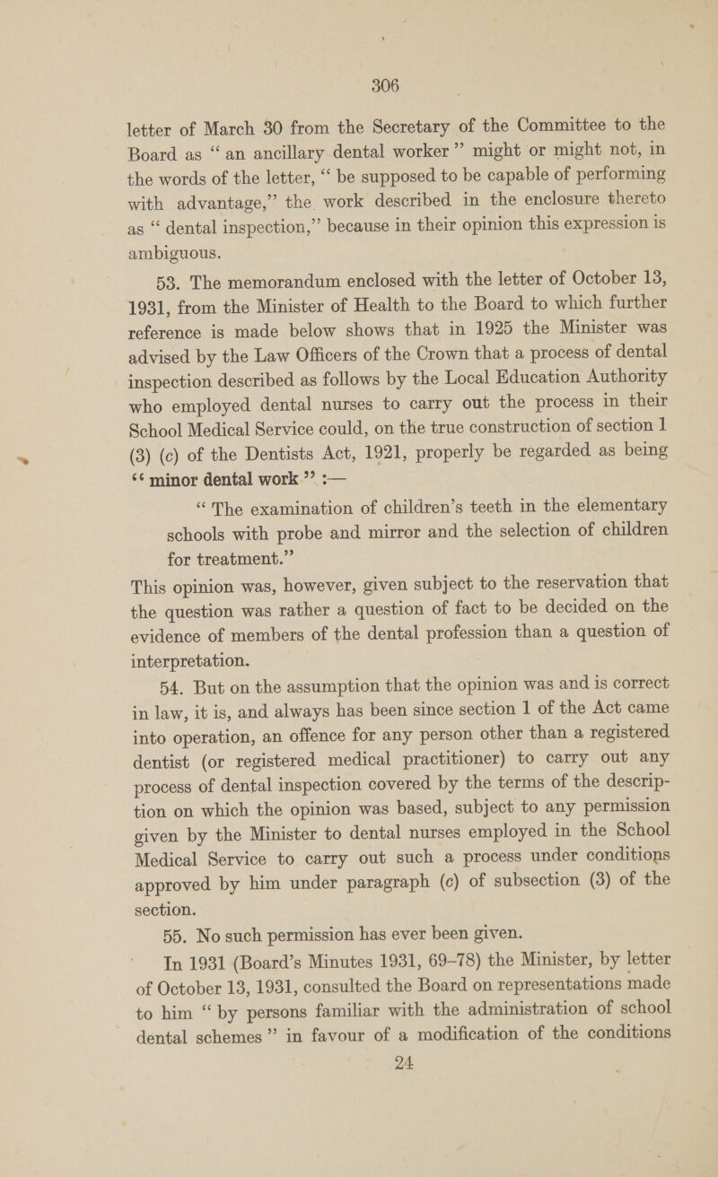 letter of March 30 from the Secretary of the Committee to the Board as “an ancillary dental worker” might or might not, in the words of the letter, ‘‘ be supposed to be capable of performing with advantage,” the work described in the enclosure thereto as “ dental inspection,” because in their opinion this expression 1s ambiguous. 53. The memorandum enclosed with the letter of October 13, 1931, from the Minister of Health to the Board to which further reference is made below shows that in 1925 the Minister was advised by the Law Officers of the Crown that a process of dental inspection described as follows by the Local Education Authority who employed dental nurses to carry out the process in their School Medical Service could, on the true construction of section 1 (3) (c) of the Dentists Act, 1921, properly be regarded as being ‘minor dental work ”’ :-— “The examination of children’s teeth in the elementary schools with probe and mirror and the selection of children for treatment.” This opinion was, however, given subject to the reservation that the question was rather a question of fact to be decided on the evidence of members of the dental profession than a question of interpretation. 54. But on the assumption that the opinion was and 1s correct in law, it is, and always has been since section | of the Act came into operation, an offence for any person other than a registered dentist (or registered medical practitioner) to carry out any process of dental inspection covered by the terms of the descrip- tion on which the opinion was based, subject to any permission given by the Minister to dental nurses employed in the School Medical Service to carry out such a process under conditions approved by him under paragraph (c) of subsection (3) of the section. 55. No such permission has ever been given. In 1931 (Board’s Minutes 1931, 69-78) the Minister, by letter of October 13, 1931, consulted the Board on representations made to him “ by persons familiar with the administration of school dental schemes” in favour of a modification of the conditions 24