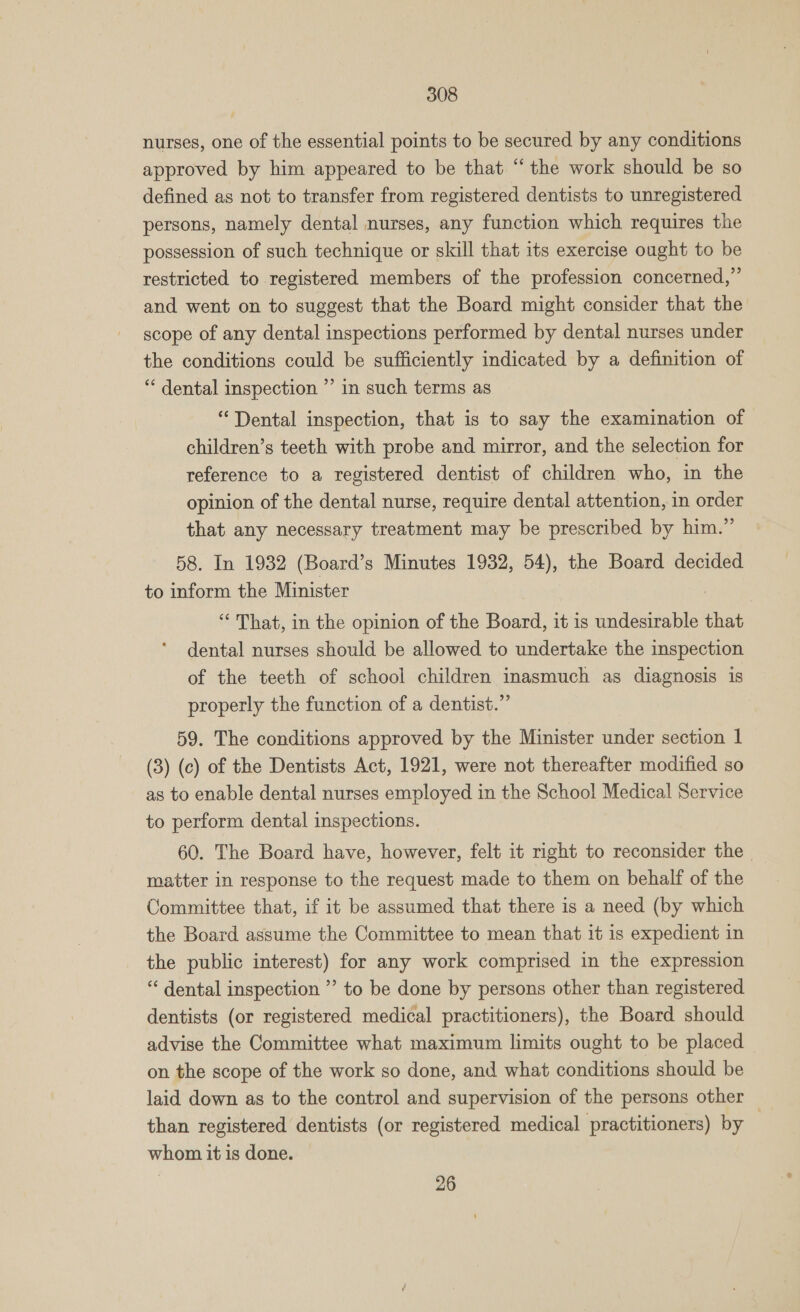 nurses, one of the essential points to be secured by any conditions approved by him appeared to be that ‘“‘ the work should be so defined as not to transfer from registered dentists to unregistered persons, namely dental nurses, any function which requires the possession of such technique or skill that its exercise ought to be restricted to registered members of the profession concerned,” and went on to suggest that the Board might consider that the scope of any dental inspections performed by dental nurses under the conditions could be sufficiently indicated by a definition of ‘ dental inspection ”’ in such terms as “Dental inspection, that is to say the examination of children’s teeth with probe and mirror, and the selection for reference to a registered dentist of children who, in the opinion of the dental nurse, require dental attention, in order that any necessary treatment may be prescribed by him.” 58. In 1932 (Board’s Minutes 1932, 54), the Board decided to inform the Minister | ‘“‘ That, in the opinion of the Board, it is undesirable that dental nurses should be allowed to undertake the inspection of the teeth of school children inasmuch as diagnosis is properly the function of a dentist.” 59. The conditions approved by the Minister under section 1 (3) (c) of the Dentists Act, 1921, were not thereafter modified so as to enable dental nurses employed in the School Medical Service to perform dental inspections. 60. The Board have, however, felt it right to reconsider the _ matter in response to the request made to them on behalf of the Committee that, if it be assumed that there is a need (by which the Board assume the Committee to mean that it is expedient in the public interest) for any work comprised in the expression “ dental inspection ”’ to be done by persons other than registered dentists (or registered medical practitioners), the Board should advise the Committee what maximum limits ought to be placed on the scope of the work so done, and what conditions should be laid down as to the control and supervision of the persons other than registered dentists (or registered medical practitioners) by | whom it is done.