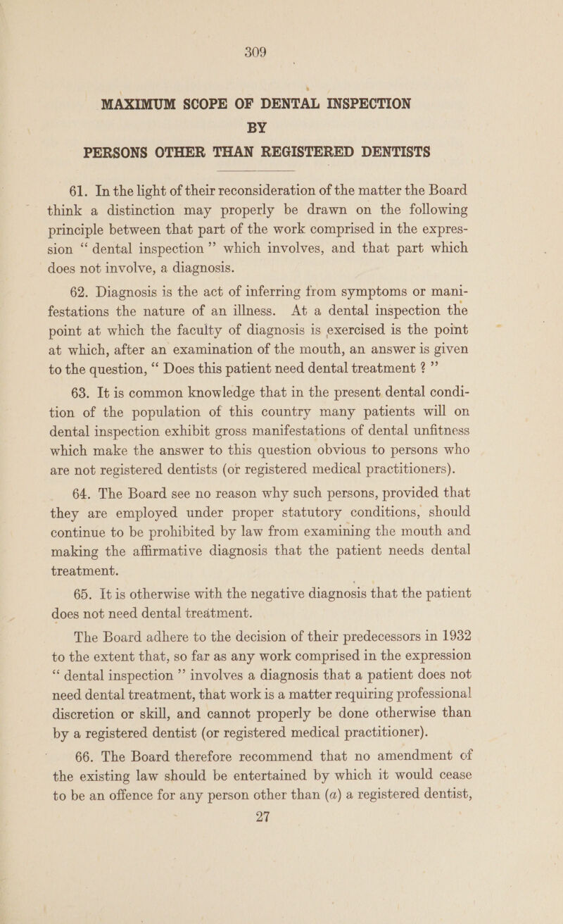 ‘MAXIMUM SCOPE OF DENTAL INSPECTION BY PERSONS OTHER THAN REGISTERED DENTISTS  61. In the light of their reconsideration of the matter the Board think a distinction may properly be drawn on the following principle between that part of the work comprised in the expres- sion ‘‘ dental inspection’ which involves, and that part which does not involve, a diagnosis. 62. Diagnosis is the act of inferring from symptoms or mani- festations the nature of an illness. At a dental inspection the point at which the faculty of diagnosis is exercised is the point at which, after an examination of the mouth, an answer is given to the question, ‘“‘ Does this patient need dental treatment ? ” 63. It is common knowledge that in the present dental condi- tion of the population of this country many patients will on dental inspection exhibit gross manifestations of dental unfitness which make the answer to this question obvious to persons who are not registered dentists (or registered medical practitioners). 64. The Board see no reason why such persons, provided that they are employed under proper statutory conditions, should continue to be prohibited by law from examining the mouth and making the affirmative diagnosis that the patient needs dental treatment. 65. It is otherwise with the negative diagnosis that the patient does not need dental treatment. The Board adhere to the decision of their predecessors in 1932 to the extent that, so far as any work comprised in the expression “‘ dental inspection ”’ involves a diagnosis that a patient does not need dental treatment, that work is a matter requiring professional discretion or skill, and cannot properly be done otherwise than by a registered dentist (or registered medical practitioner). 66. The Board therefore recommend that no amendment of the existing law should be entertained by which it would cease to be an offence for any person other than (a) a registered dentist, 27