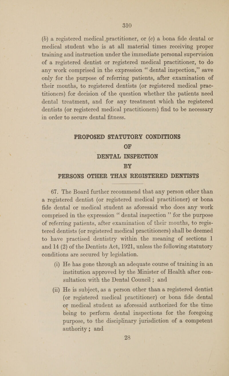 (b) a registered medical practitioner, or (c) a bona fide dental or medical student who is at all material times receiving proper training and instruction under the immediate personal supervision of a registered dentist or registered medical practitioner, to do any work comprised in the expression “ dental inspection,” save only for the purpose of referring patients, after examination of their mouths, to registered dentists (or registered medical prac- titioners) for decision of the question whether the patients need dental treatment, and for any treatment which the registered dentists (or registered medical practitioners) find to be necessary in order to secure dental fitness. PROPOSED STATUTORY CONDITIONS OF DENTAL INSPECTION SO py PERSONS OTHER THAN REGISTERED DENTISTS  67. The Board further recommend that any person other than a registered dentist (or registered medical practitioner) or bona fide dental or medical student as aforesaid who does any work comprised in the expression “ dental inspection ”’ for the purpose of referring patients, after examination of their mouths, to regis- tered dentists (or registered medical practitioners) shall be deemed to have practised dentistry within the meaning of sections 1 and 14 (2) of the Dentists Act, 1921, unless the following statutory conditions are secured by legislation. (i) He has gone through an adequate course of training in an institution approved by the Minister of Health after con- sultation with the Dental Council ; and (ii) He is subject, as a person other than a registered dentist (or registered medical practitioner) or bona fide dental or medical student as aforesaid authorized for the time being to perform dental inspections for the foregoing purpose, to the disciplinary jurisdiction of a competent authority ; and 28