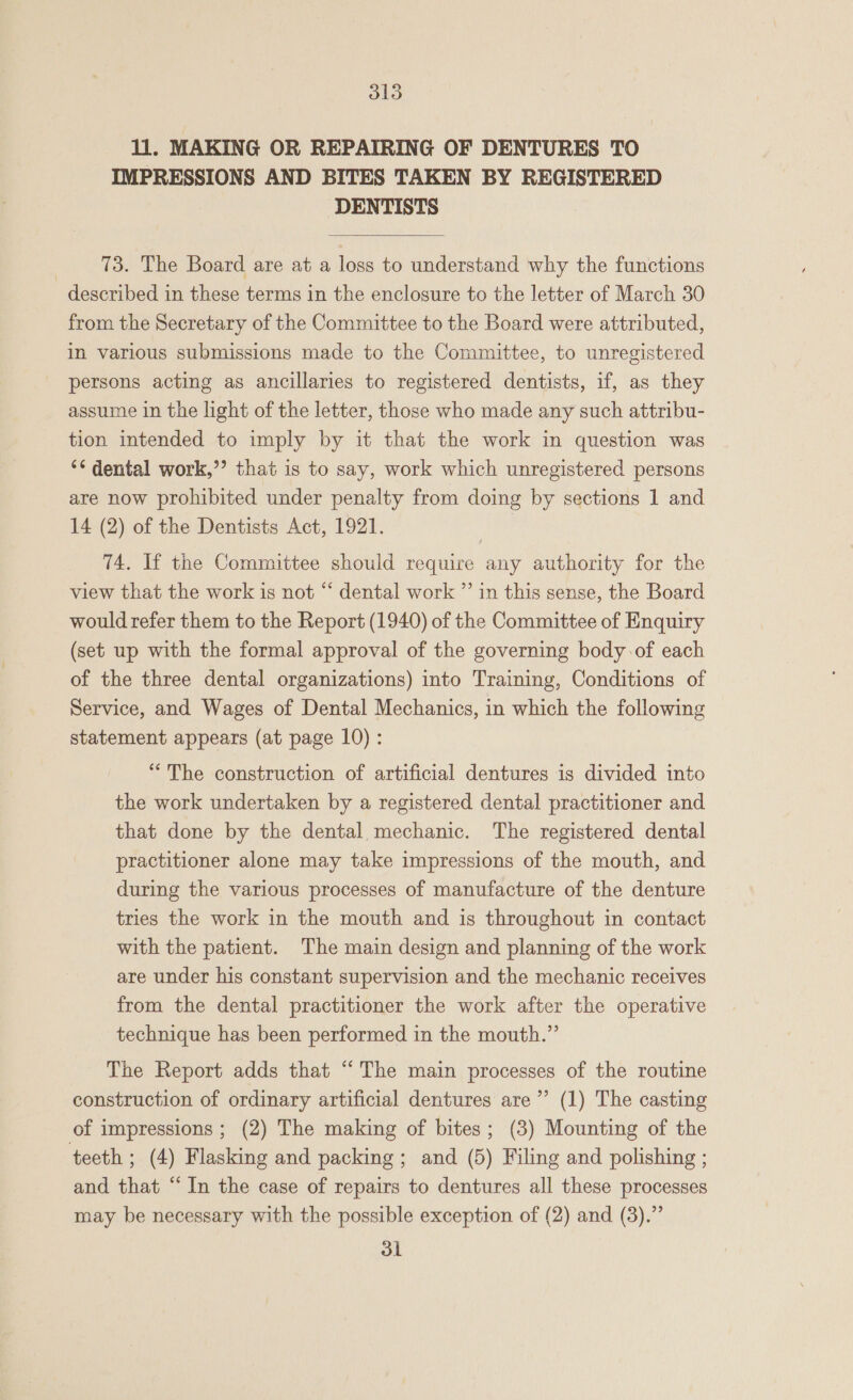 ll. MAKING OR REPAIRING OF DENTURES TO IMPRESSIONS AND BITES TAKEN BY REGISTERED DENTISTS  73. The Board are at a loss to understand why the functions described in these terms in the enclosure to the letter of March 30 from the Secretary of the Committee to the Board were attributed, in various submissions made to the Committee, to unregistered persons acting as ancillaries to registered dentists, if, as they assume in the light of the letter, those who made any such attribu- tion intended to imply by it that the work in question was ‘¢ dental work,’’ that is to say, work which unregistered persons are now prohibited under penalty from doing by sections 1 and 14 (2) of the Dentists Act, 1921. | T4. If the Committee should require any authority for the view that the work is not “ dental work ”’ in this sense, the Board would refer them to the Report (1940) of the Committee of Enquiry (set up with the formal approval of the governing body of each of the three dental organizations) into Training, Conditions of Service, and Wages of Dental Mechanics, in which the following statement appears (at page 10) : “The construction of artificial dentures is divided into the work undertaken by a registered dental practitioner and that done by the dental mechanic. The registered dental practitioner alone may take impressions of the mouth, and during the various processes of manufacture of the denture tries the work in the mouth and is throughout in contact with the patient. The main design and planning of the work are under his constant supervision and the mechanic receives from the dental practitioner the work after the operative technique has been performed in the mouth.” The Report adds that “The main processes of the routine construction of ordinary artificial dentures are’”’ (1) The casting of impressions ; (2) The making of bites; (3) Mounting of the teeth ; (4) Flasking and packing; and (5) Filing and polishing ; and that “In the case of repairs to dentures all these processes may be necessary with the possible exception of (2) and (3).” 3k