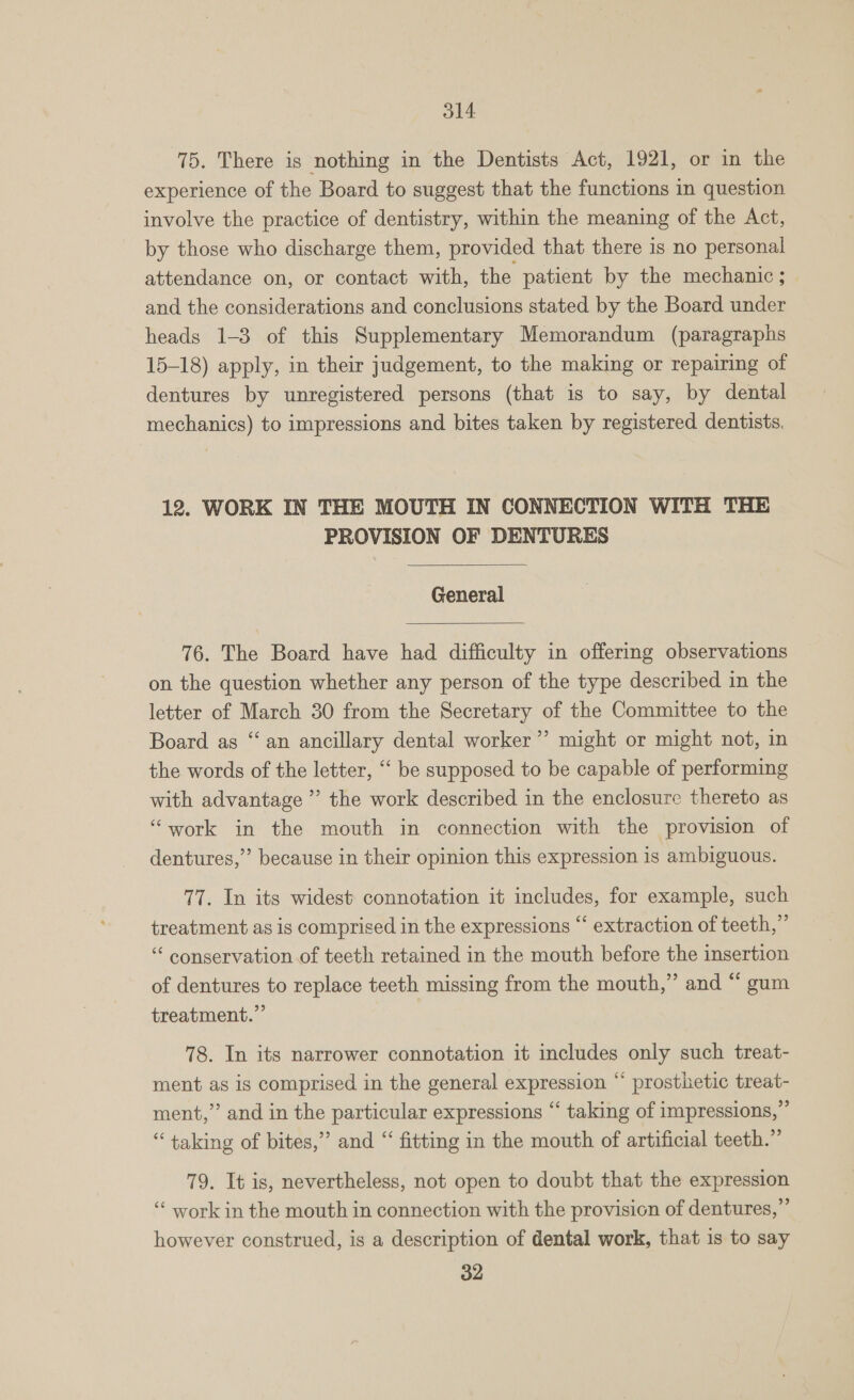 ol4 75. There is nothing in the Dentists Act, 1921, or in the experience of the Board to suggest that the functions in question involve the practice of dentistry, within the meaning of the Act, by those who discharge them, provided that there is no personal attendance on, or contact with, the patient by the mechanic ; and the considerations and conclusions stated by the Board under heads 1-3 of this Supplementary Memorandum (paragraphs 15-18) apply, in their judgement, to the making or repairing of dentures by unregistered persons (that is to say, by dental mechanics) to impressions and bites taken by registered dentists. 12. WORK IN THE MOUTH IN CONNECTION WITH THE PROVISION OF DENTURES  General  76. The Board have had difficulty in offering observations on the question whether any person of the type described in the letter of March 30 from the Secretary of the Committee to the Board as “an ancillary dental worker ”’ might or might not, in the words of the letter, “‘ be supposed to be capable of performing with advantage ”’ the work described in the enclosure thereto as “work in the mouth in connection with the provision of 29 dentures,” because in their opinion this expression is ambiguous. 77. In its widest connotation it includes, for example, such treatment as is comprised in the expressions “ extraction of teeth,” “ conservation of teeth retained in the mouth before the insertion of dentures to replace teeth missing from the mouth,” and “ gum treatment.” 78. In its narrower connotation it includes only such treat- ment as is comprised in the general expression “ prosthetic treat- ment,” and in the particular expressions “ taking of impressions,” “taking of bites,” and “ fitting in the mouth of artificial teeth.” 79. It is, nevertheless, not open to doubt that the expression ‘‘ work in the mouth in connection with the provision of dentures,” however construed, is a description of dental work, that is to say