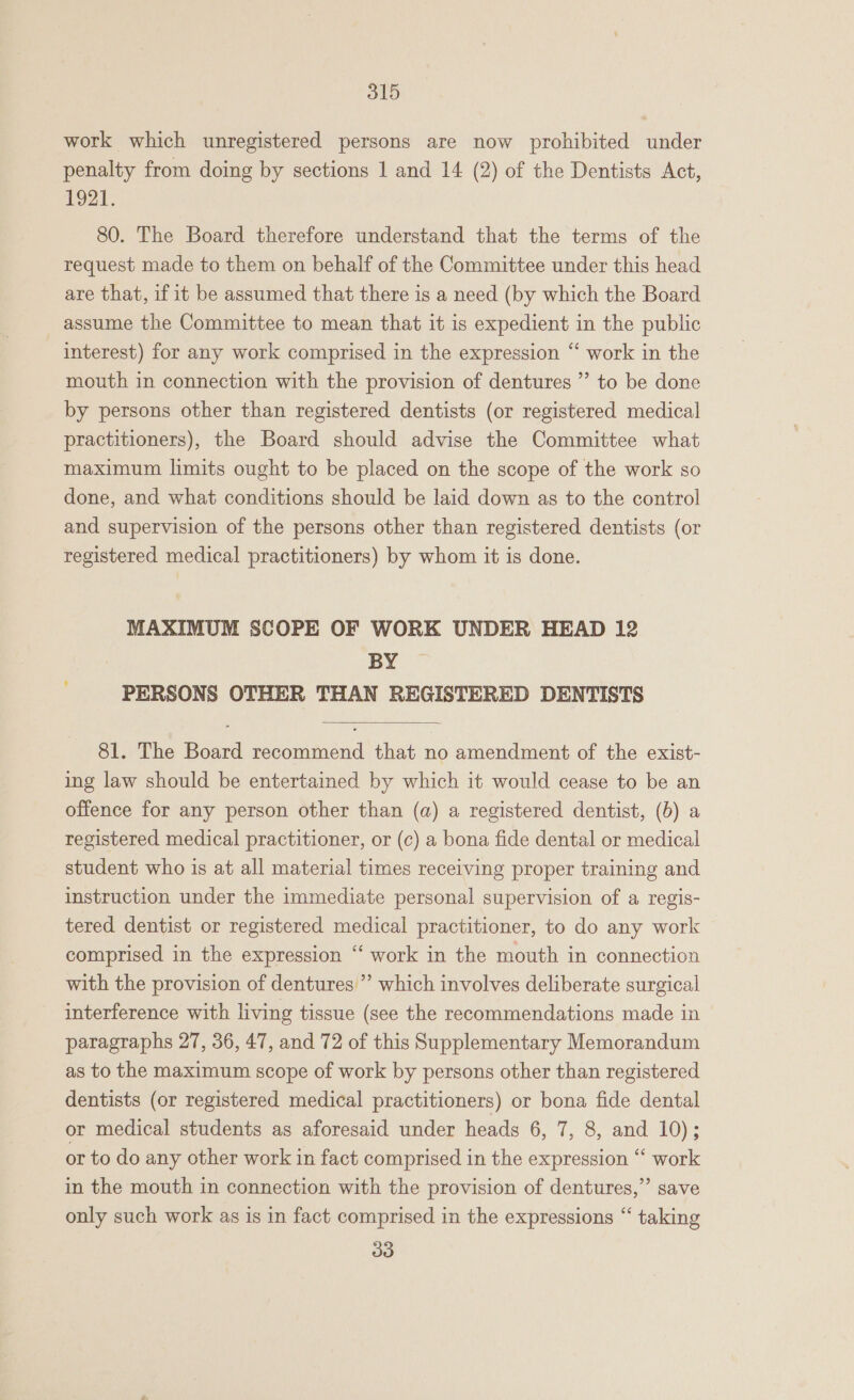 work which unregistered persons are now prohibited under penalty from doing by sections 1 and 14 (2) of the Dentists Act, 1921. 80. The Board therefore understand that the terms of the request made to them on behalf of the Committee under this head are that, if it be assumed that there is a need (by which the Board assume the Committee to mean that it is expedient in the public interest) for any work comprised in the expression “ work in the mouth in connection with the provision of dentures ” to be done by persons other than registered dentists (or registered medical practitioners), the Board should advise the Committee what maximum limits ought to be placed on the scope of the work so done, and what conditions should be laid down as to the control and supervision of the persons other than registered dentists (or registered medical practitioners) by whom it is done. MAXIMUM SCOPE OF WORK UNDER HEAD 12 BY PERSONS OTHER THAN REGISTERED DENTISTS  81. The Board recommend that no amendment of the exist- ing law should be entertained by which it would cease to be an offence for any person other than (a) a registered dentist, (b) a registered medical practitioner, or (c) a bona fide dental or medical student who is at all material times receiving proper training and instruction under the immediate personal supervision of a regis- tered dentist or registered medical practitioner, to do any work comprised in the expression ‘‘ work in the mouth in connection with the provision of dentures” which involves deliberate surgical interference with living tissue (see the recommendations made in paragraphs 27, 36, 47, and 72 of this Supplementary Memorandum as to the maximum scope of work by persons other than registered dentists (or registered medical practitioners) or bona fide dental or medical students as aforesaid under heads 6, 7, 8, and 10); or to do any other work in fact comprised in the expression ‘‘ work in the mouth in connection with the provision of dentures,” save only such work as is in fact comprised in the expressions “ taking 33