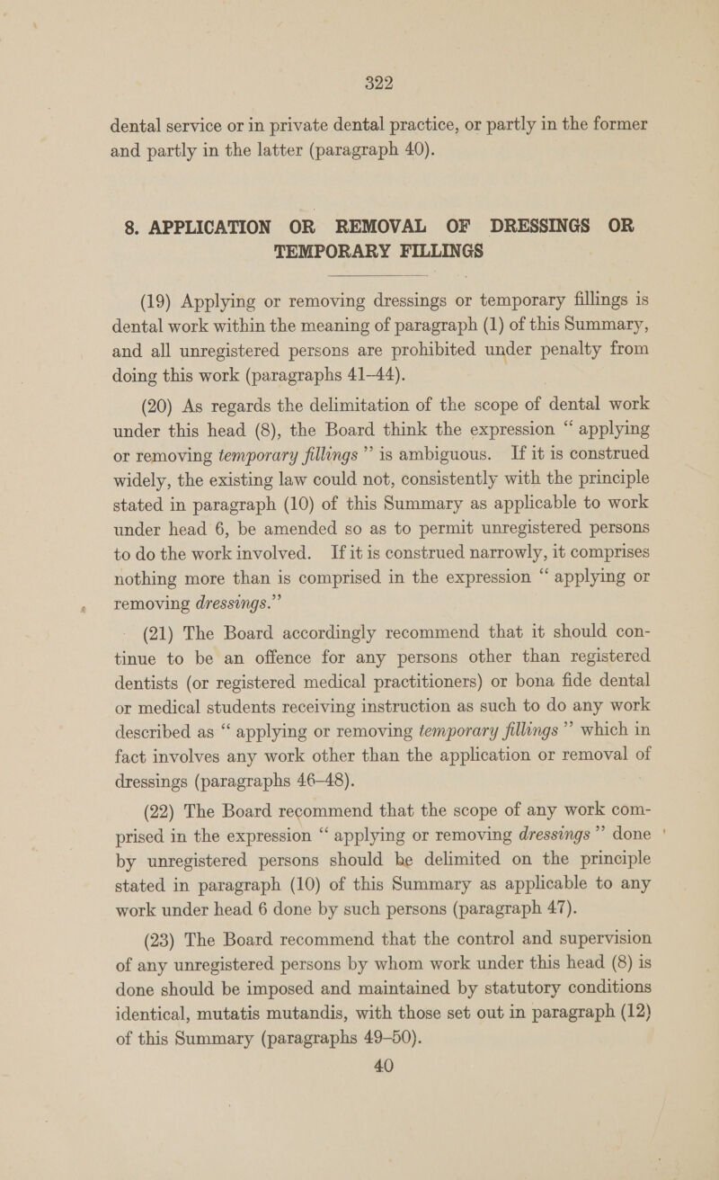 dental service or in private dental practice, or partly in the former and partly in the latter (paragraph 40). 8. APPLICATION OR REMOVAL OF DRESSINGS OR TEMPORARY FILLINGS  (19) Applying or removing dressings or temporary fillings is dental work within the meaning of paragraph (1) of this Summary, and all unregistered persons are prohibited under penalty from doing this work (paragraphs 41-44). (20) As regards the delimitation of the scope of dental work under this head (8), the Board think the expression “ applying or removing temporary fillings’ is ambiguous. If it is construed widely, the existing law could not, consistently with the principle stated in paragraph (10) of this Summary as applicable to work under head 6, be amended so as to permit unregistered persons to do the work involved. If it is construed narrowly, it comprises nothing more than is comprised in the expression “ applying or removing dressings.” (21) The Board accordingly recommend that it should con- tinue to be an offence for any persons other than registered dentists (or registered medical practitioners) or bona fide dental or medical students receiving instruction as such to do any work described as ‘‘ applying or removing temporary fillings ”’ which in fact involves any work other than the application or removal of dressings (paragraphs 46-48). (22) The Board recommend that the scope of any work com- prised in the expression “ applying or removing dressings ” done by unregistered persons should be delimited on the principle stated in paragraph (10) of this Summary as applicable to any work under head 6 done by such persons (paragraph 47). (23) The Board recommend that the control and supervision of any unregistered persons by whom work under this head (8) is done should be imposed and maintained by statutory conditions identical, mutatis mutandis, with those set out in paragraph (12) of this Summary (paragraphs 49-50). 40