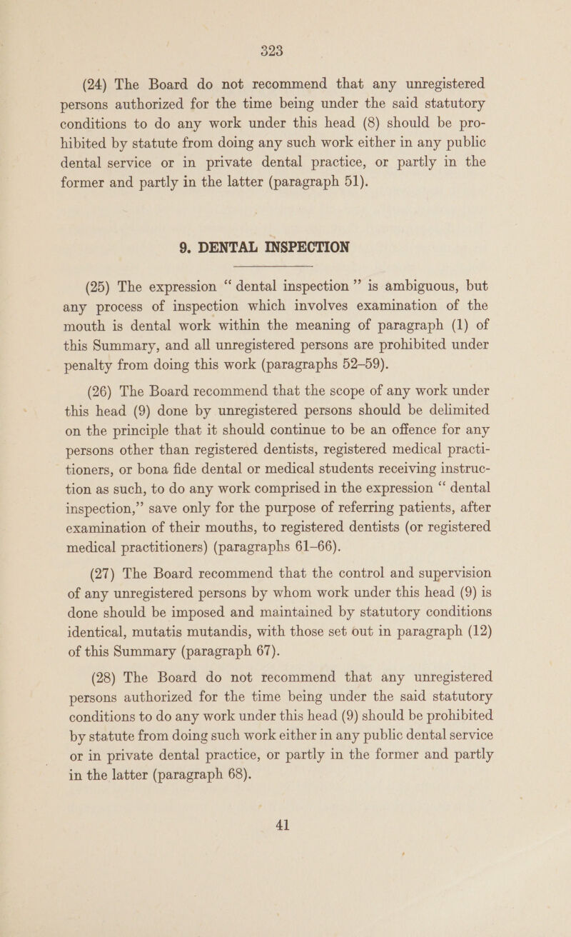 (24) The Board do not recommend that any unregistered persons authorized for the time being under the said statutory conditions to do any work under this head (8) should be pro- hibited by statute from doing any such work either in any public dental service or in private dental practice, or partly in the former and partly in the latter (paragraph 51). 9, DENTAL INSPECTION (25) The expression “ dental inspection ’’ is ambiguous, but any process of inspection which involves examination of the mouth is dental work within the meaning of paragraph (1) of this Summary, and all unregistered persons are prohibited under penalty from doing this work (paragraphs 52-59). (26) The Board recommend that the scope of any work under this head (9) done by unregistered persons should be delimited on the principle that it should continue to be an offence for any persons other than registered dentists, registered medical practi- tioners, or bona fide dental or medical students receiving instruc- tion as such, to do any work comprised in the expression “ dental inspection,” save only for the purpose of referring patients, after examination of their mouths, to registered dentists (or registered medical practitioners) (paragraphs 61-66). (27) The Board recommend that the control and supervision of any unregistered persons by whom work under this head (9) is done should be imposed and maintained by statutory conditions identical, mutatis mutandis, with those set out in paragraph (12) of this Summary (paragraph 67). (28) The Board do not recommend that any unregistered persons authorized for the time being under the said statutory conditions to do any work under this head (9) should be prohibited by statute from doing such work either in any public dental service or in private dental practice, or partly in the former and partly in the latter (paragraph 68). 4]