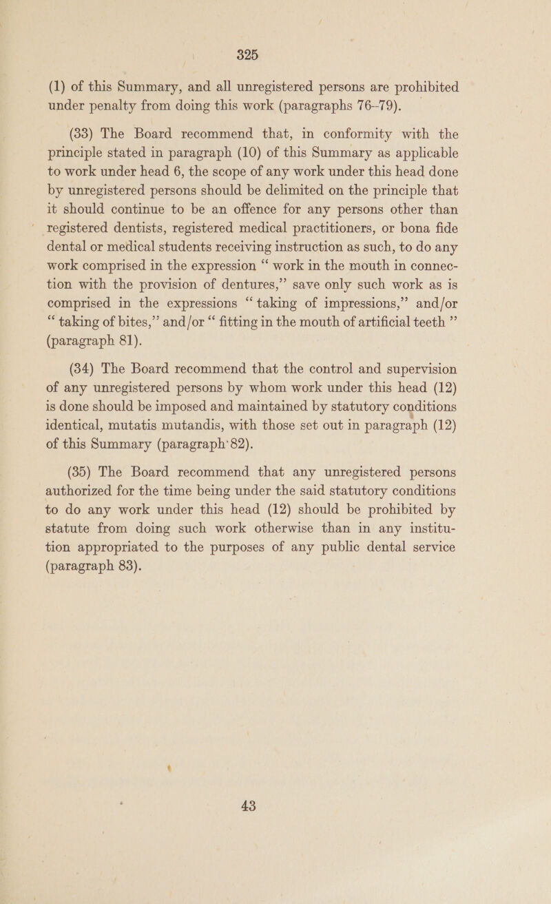 (1) of this Summary, and all unregistered persons are prohibited under penalty from doing this work (paragraphs 76-79). (33) The Board recommend that, in conformity with the principle stated in paragraph (10) of this Summary as applicable to work under head 6, the scope of any work under this head done by unregistered persons should be delimited on the principle that it should continue to be an offence for any persons other than registered dentists, registered medical practitioners, or bona fide dental or medical students receiving instruction as such, to do any work comprised in the expression “ work in the mouth in connec- tion with the provision of dentures,” save only such work as is comprised in the expressions “taking of impressions,” and/or “ taking of bites,” and/or “ fitting in the mouth of artificial teeth ” (paragraph 81). (34) The Board recommend that the control and supervision of any unregistered persons by whom work under this head (12) is done should be imposed and maintained by statutory conditions identical, mutatis mutandis, with those set out in paragraph (12) of this Summary (paragraph’82). (85) The Board recommend that any unregistered persons authorized for the time being under the said statutory conditions to do any work under this head (12) should be prohibited by statute from doing such work otherwise than in any institu- tion appropriated to the purposes of any public dental service (paragraph 83). 43