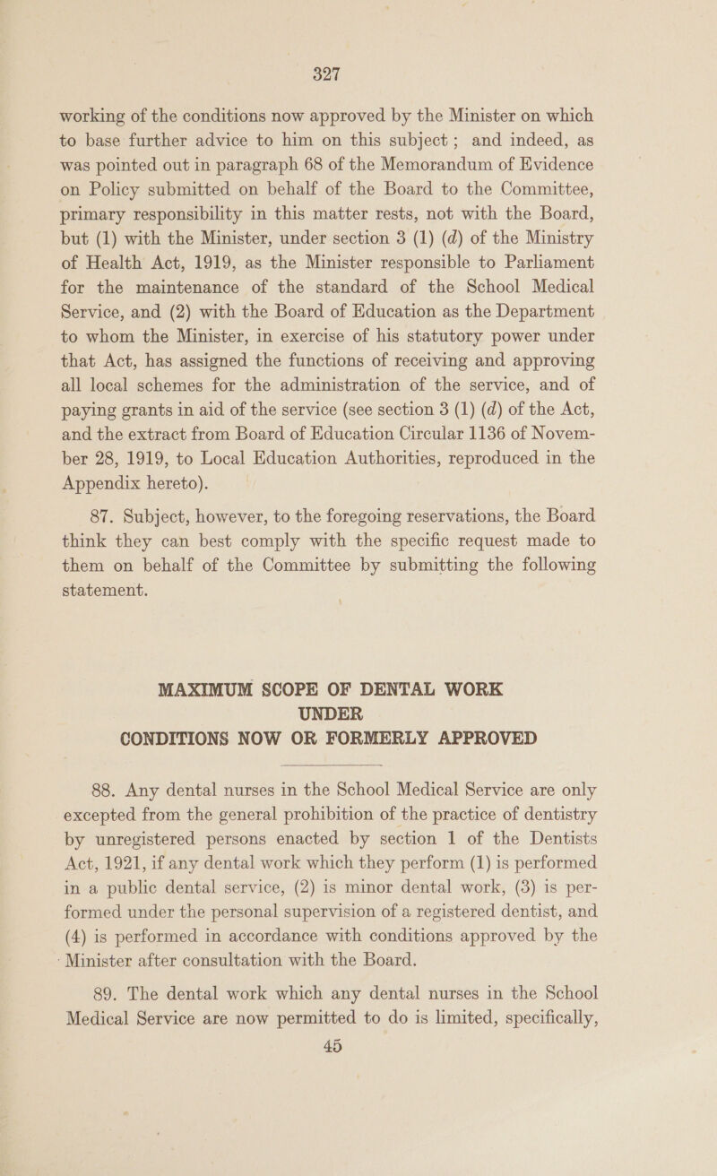 working of the conditions now approved by the Minister on which to base further advice to him on this subject ; and indeed, as was pointed out in paragraph 68 of the Memorandum of Evidence on Policy submitted on behalf of the Board to the Committee, primary responsibility in this matter rests, not with the Board, but (1) with the Minister, under section 3 (1) (d) of the Ministry of Health Act, 1919, as the Minister responsible to Parliament for the maintenance of the standard of the School Medical Service, and (2) with the Board of Education as the Department to whom the Minister, in exercise of his statutory power under that Act, has assigned the functions of receiving and approving all local schemes for the administration of the service, and of paying grants in aid of the service (see section 3 (1) (d) of the Act, and the extract from Board of Education Circular 1136 of Novem- ber 28, 1919, to Local Education Authorities, reproduced in the Appendix hereto). 87. Subject, however, to the foregoing reservations, the Board think they can best comply with the specific request made to them on behalf of the Committee by submitting the following statement. MAXIMUM SCOPE OF DENTAL WORK UNDER CONDITIONS NOW OR FORMERLY APPROVED  88. Any dental nurses in the School Medical Service are only excepted from the general prohibition of the practice of dentistry by unregistered persons enacted by section 1 of the Dentists Act, 1921, if any dental work which they perform (1) is performed in a public dental service, (2) is minor dental work, (3) is per- formed under the personal supervision of a registered dentist, and (4) is performed in accordance with conditions approved by the ‘Minister after consultation with the Board. 89. The dental work which any dental nurses in the School Medical Service are now permitted to do is limited, specifically, 45