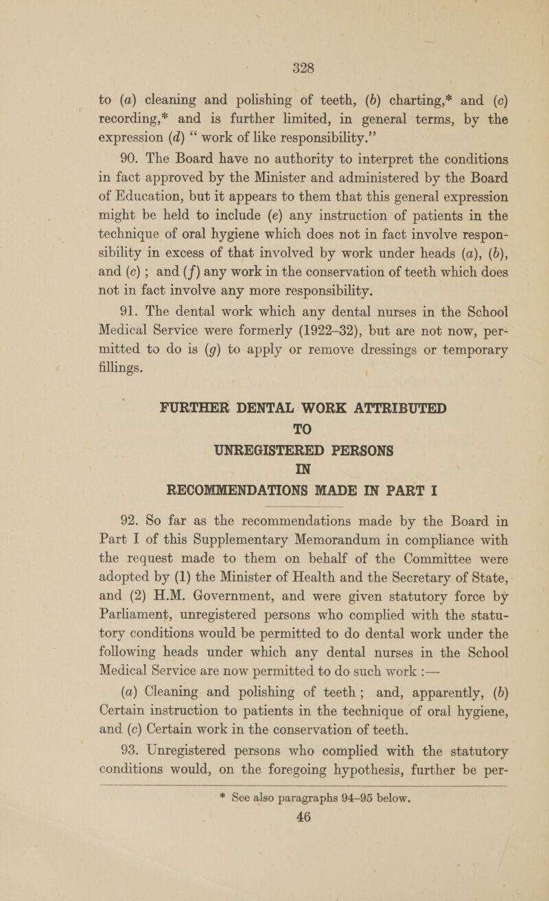 to (a) cleaning and polishing of teeth, (b) charting,* and (c) recording,* and is further limited, in general terms, by the expression (d) “ work of like responsibility.” 90. The Board have no authority to interpret the conditions in fact approved by the Minister and administered by the Board of Education, but it appears to them that this general expression might be held to include (e) any instruction of patients in the technique of oral hygiene which does not in fact involve respon- sibility in excess of that involved by work under heads (a), (6d), and (c); and (f) any work in the conservation of teeth which does not in fact involve any more responsibility. 91. The dental work which any dental nurses in the School Medical Service were formerly (1922-32), but are not now, per- mitted to do is (g) to apply or remove dressings or temporary fillings. FURTHER DENTAL WORK ATTRIBUTED TO UNREGISTERED PERSONS IN RECOMMENDATIONS MADE IN PART I  92. So far as the recommendations made by the Board in Part I of this Supplementary Memorandum in compliance with the request made to them on behalf of the Committee were adopted by (1) the Minister of Health and the Secretary of State, and (2) H.M. Government, and were given statutory force by Parliament, unregistered persons who complied with the statu- tory conditions would be permitted to do dental work under the following heads under which any dental nurses in the School Medical Service are now permitted to do such work :— (a) Cleaning and polishing of teeth; and, apparently, (bd) Certain instruction to patients in the technique of oral hygiene, and (c) Certain work in the conservation of teeth. 93. Unregistered persons who complied with the statutory conditions would, on the foregoing hypothesis, further be per-   * See also paragraphs 94-95 below. 46