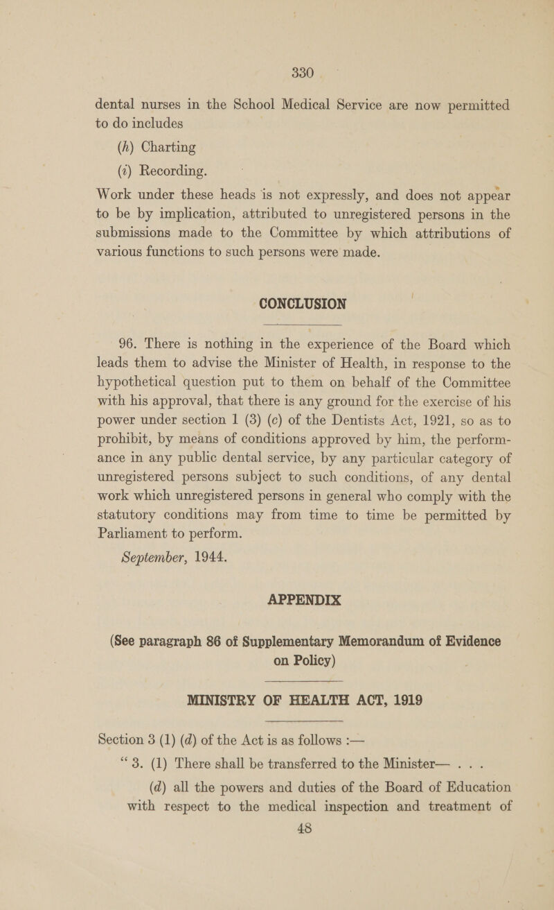 dental nurses in the School Medical Service are now permitted to do includes (h) Charting (c) Recording. Work under these heads is not expressly, and does not appear to be by implication, attributed to unregistered persons in the submissions made to the Committee by which attributions of various functions to such persons were made. CONCLUSION  96. There is nothing in the experience of the Board which leads them to advise the Minister of Health, in response to the hypothetical question put to them on behalf of the Committee with his approval, that there is any ground for the exercise of his power under section | (3) (c) of the Dentists Act, 1921, so as to prohibit, by means of conditions approved by him, the perform- ance in any public dental service, by any particular category of unregistered persons subject to such conditions, of any dental work which unregistered persons in general who comply with the statutory conditions may from time to time be permitted by Parliament to perform. September, 1944. APPENDIX (See paragraph 86 of Supplementary Memorandum of Evidence on Policy) MINISTRY OF HEALTH ACT, 1919 Section 3 (1) (d) of the Act is as follows :— “3. (1) There shall be transferred to the Minister— . . . (d) all the powers and duties of the Board of Education with respect to the medical inspection and treatment of 48