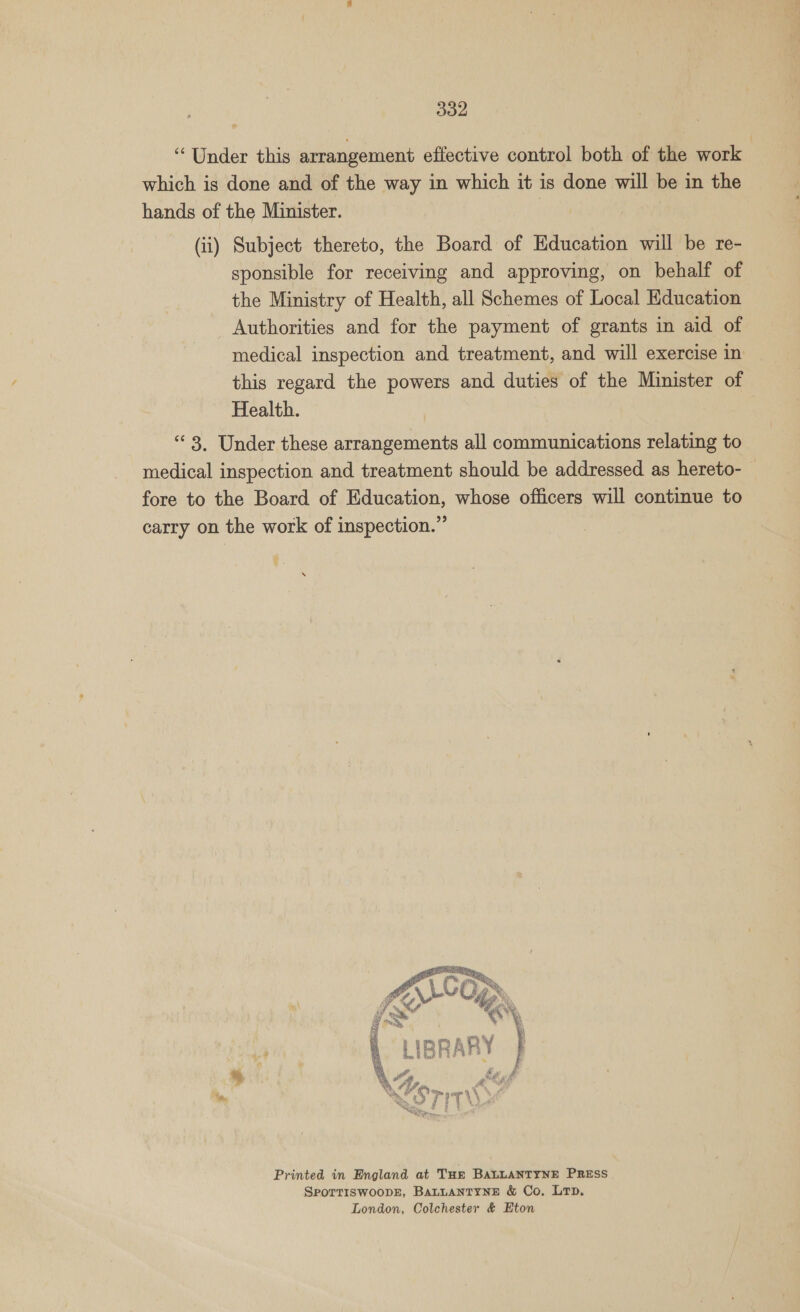 ‘Under this arrangement effective control both of the work which is done and of the way in which it is done will be in the hands of the Minister. (ii) Subject thereto, the Board of Education will be re- sponsible for receiving and approving, on behalf of the Ministry of Health, all Schemes of Local Education Authorities and for the payment of grants in aid of medical inspection and treatment, and will exercise in this regard the powers and duties of the Minister of Health. “3. Under these arrangements all communications relating to medical inspection and treatment should be addressed as hereto- fore to the Board of Education, whose officers will continue to carry on the work of inspection.” Printed in England at THE BALLANTYNE PRESS SPOTTISWOODE, BALLANTYNE &amp; Co. Lp. London, Colchester &amp; Eton