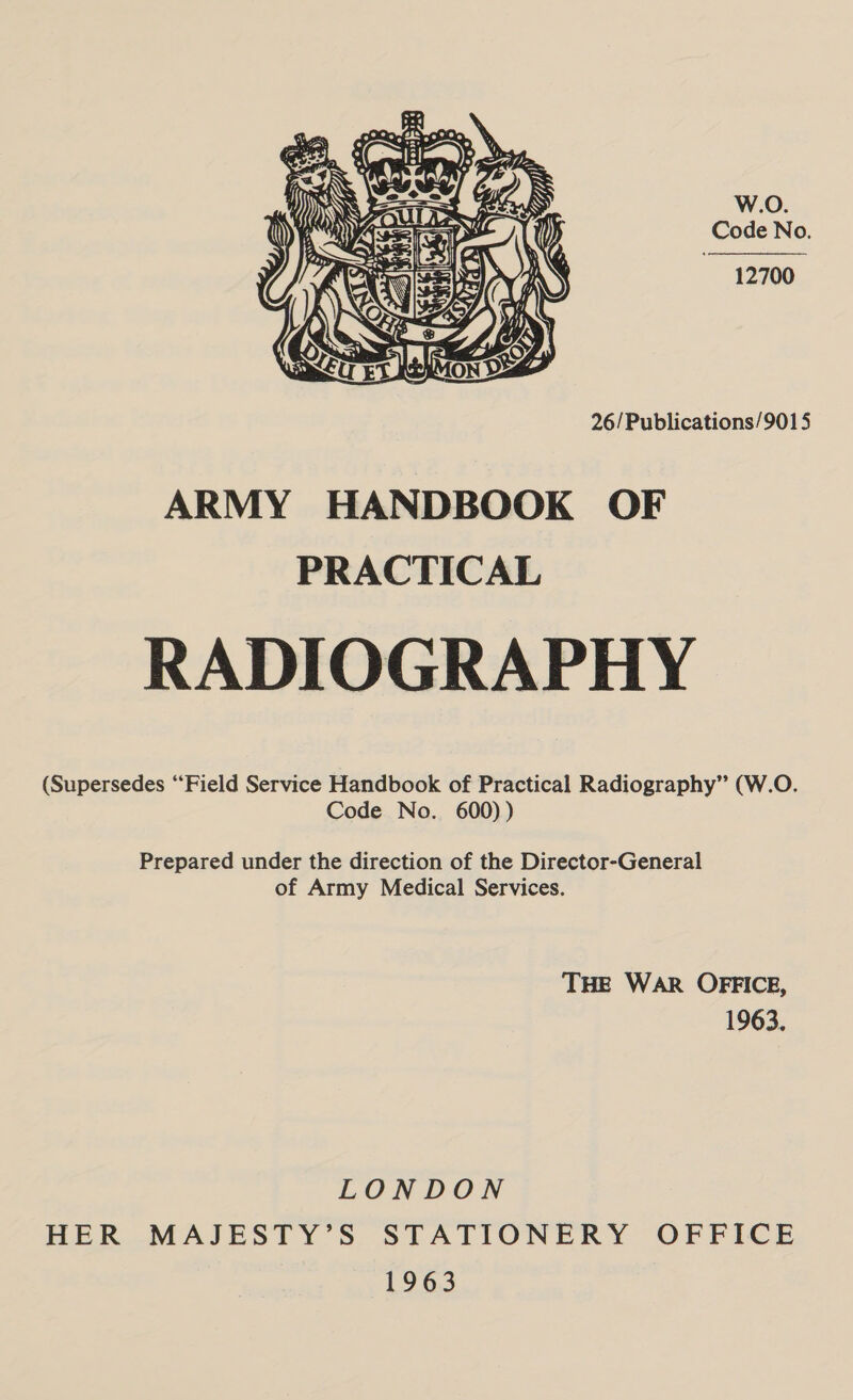 W.O. Code No. 12700   26/Publications/9015 ARMY HANDBOOK OF PRACTICAL RADIOGRAPHY (Supersedes ‘Field Service Handbook of Practical Radiography” (W.O. Code No. 600) ) Prepared under the direction of the Director-General of Army Medical Services. THE WAR OFFICE, 1963. LONDON HER MAJESTY’S STATIONERY OFFICE 1963