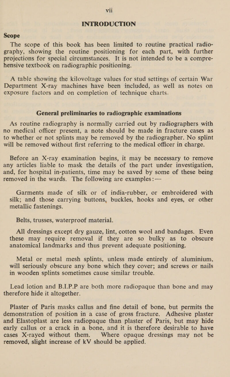 INTRODUCTION Scope The scope of this book has been limited to routine practical radio- graphy, showing the routine positioning for each part, with further projections for special circumstances. It is not intended to be a compre- hensive textbook on radiographic positioning. A table showing the kilovoltage values for stud settings of certain War Department X-ray machines have been included, as well as notes on exposure factors and on completion of technique charts. General preliminaries to radiographic examinations As routine radiography is normally carried out by radiographers with no medical officer present, a note should be made in fracture cases as to whether or not splints may be removed by the radiographer. No splint will be removed without first referring to the medical officer in charge. Before an X-ray examination begins, it may be necessary to remove any articles liable to mask the details of the part under investigation, and, for hospital in-patients, time may be saved by some of these being removed in the wards. The following are examples :— Garments made of silk or of india-rubber, or embroidered with silk; and those carrying buttons, buckles, hooks and eyes, or other metallic fastenings. Belts, trusses, waterproof material. All dressings except dry gauze, lint, cotton wool and bandages. Even these may require removal if they are so bulky as to obscure anatomical landmarks and thus prevent adequate positioning. Metal or metal mesh splints, unless made entirely of aluminium, will seriously obscure any bone which they cover; and screws or nails in wooden splints sometimes cause similar trouble. Lead lotion and B.I.P.P are both more radiopaque than bone and may therefore hide it altogether. Plaster of Paris masks callus and fine detail of bone, but permits the demonstration of position in a case of gross fracture. Adhesive plaster and Elastoplast are less radiopaque than plaster of Paris, but may hide early callus or a crack in a bone, and it is therefore desirable to have cases X-rayed without them. Where opaque dressings may not be removed, slight increase of kV should be applied.
