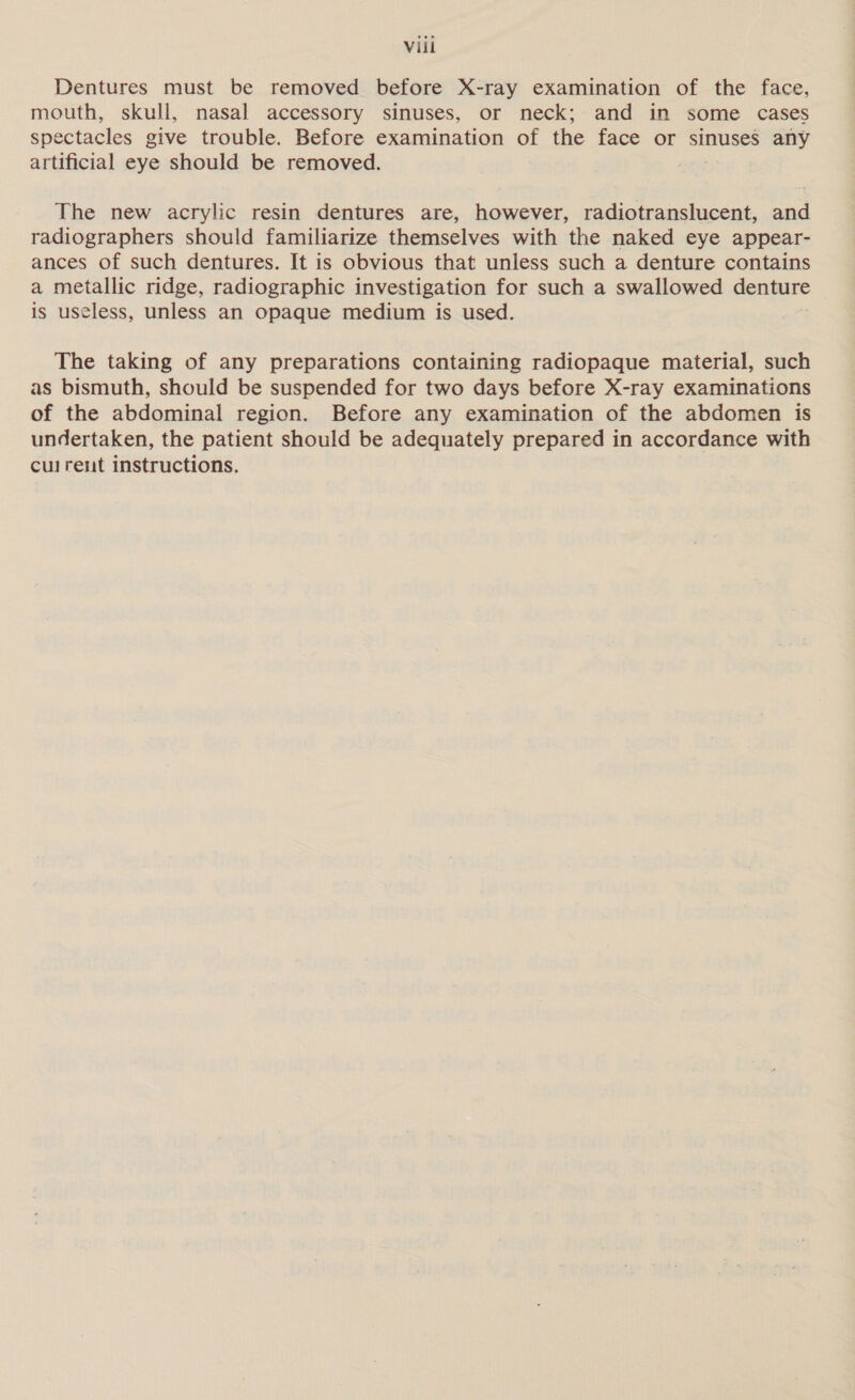Dentures must be removed before X-ray examination of the face, mouth, skull, nasal accessory sinuses, or neck; and in some cases spectacles give trouble. Before examination of the face or sinuses any artificial eye should be removed. The new acrylic resin dentures are, however, radiotranslucent, and radiographers should familiarize themselves with the naked eye appear- ances of such dentures. It is obvious that unless such a denture contains a metallic ridge, radiographic investigation for such a swallowed denture is useless, unless an opaque medium is used. The taking of any preparations containing radiopaque material, such as bismuth, should be suspended for two days before X-ray examinations of the abdominal region. Before any examination of the abdomen is undertaken, the patient should be adequately prepared in accordance with culrent instructions.