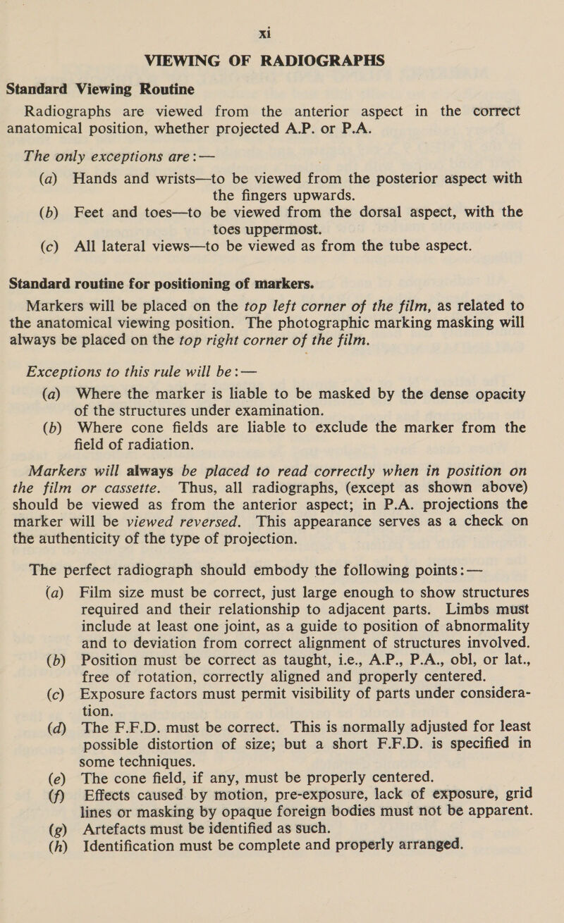 VIEWING OF RADIOGRAPHS Standard Viewing Routine Radiographs are viewed from the anterior aspect in the correct anatomical position, whether projected A.P. or P.A. The only exceptions are:— (a) Hands and wrists—to be viewed from the posterior aspect with the fingers upwards. (b) Feet and toes—to be viewed from the dorsal aspect, with the toes uppermost. (c) All lateral views—to be viewed as from the tube aspect. Standard routine for positioning of markers. Markers will be placed on the top left corner of the film, as related to the anatomical viewing position. The photographic marking masking will always be placed on the top right corner of the film. Exceptions to this rule will be: — (a) Where the marker is liable to be masked by the dense opacity of the structures under examination. (b) Where cone fields are liable to exclude the marker from the field of radiation. Markers will always be placed to read correctly when in position on the film or cassette. Thus, all radiographs, (except as shown above) should be viewed as from the anterior aspect; in P.A. projections the marker will be viewed reversed. This appearance serves as a check on the authenticity of the type of projection. The perfect radiograph should embody the following points :— (a) Film size must be correct, just large enough to show structures required and their relationship to adjacent parts. Limbs must include at least one joint, as a guide to position of abnormality and to deviation from correct alignment of structures involved. (b) Position must be correct as taught, i.e., A.P., P.A., obl, or lat., free of rotation, correctly aligned and properly centered. (c) Exposure factors must permit visibility of parts under considera- tion. (d) The F.F.D. must be correct. This is normally adjusted for least possible distortion of size; but a short F.F.D. is specified in some techniques. (e) The cone field, if any, must be properly centered. (f) Effects caused by motion, pre-exposure, lack of exposure, grid lines or masking by opaque foreign bodies must not be apparent. (ge) Artefacts must be identified as such. (h) Identification must be complete and properly arranged.