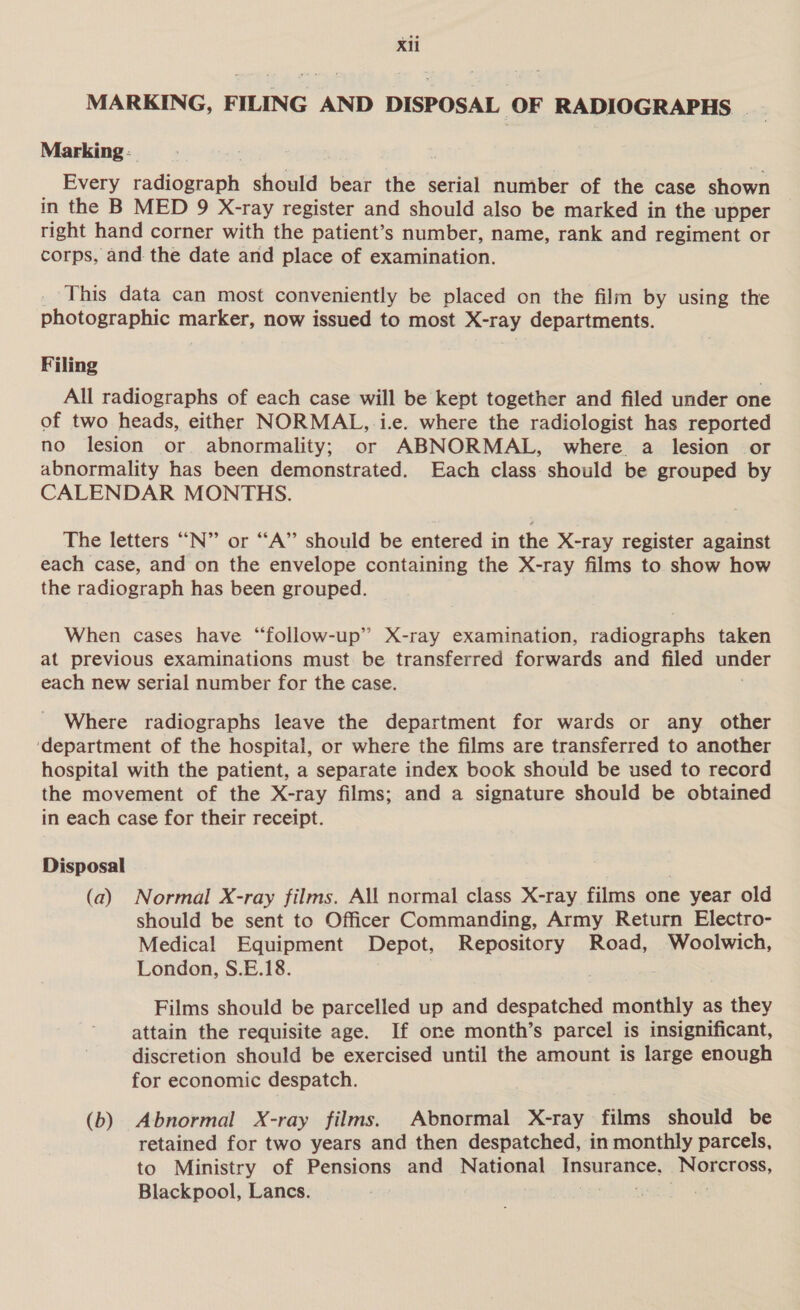 MARKING, FILING AND DISPOSAL OF RADIOGRAPHS | Marking - Every radiograph should bear the serial number of the case shown in the B MED 9 X-ray register and should also be marked in the upper right hand corner with the patient’s number, name, rank and regiment or corps, and the date and place of examination. This data can most conveniently be placed on the film by using the photographic marker, now issued to most X-ray departments. Filing All radiographs of each case will be kept together and filed under one of two heads, either NORMAL,.i.e. where the radiologist has reported no lesion or. abnormality; or ABNORMAL, where a lesion or abnormality has been demonstrated. Each class should be grouped by CALENDAR MONTHS. The letters “N” or “A” should be entered in the X-ray register against each case, and on the envelope containing the X-ray films to show how the radiograph has been grouped. When cases have “follow-up” X-ray examination, radiographs taken at previous examinations must be transferred forwards and filed under each new serial number for the case. Where radiographs leave the department for wards or any other ‘department of the hospital, or where the films are transferred to another hospital with the patient, a separate index book should be used to record the movement of the X-ray films; and a signature should be obtained in each case for their receipt. Disposal (a) Normal X-ray films. All normal class X-ray films one year old should be sent to Officer Commanding, Army Return Electro- Medical Equipment Depot, Repository Road, Woolwich, London, S.E.18. | Films should be parcelled up and despatched monthly as they attain the requisite age. If one month’s parcel is insignificant, discretion should be exercised until the amount is large enough for economic despatch. (b) Abnormal X-ray films. Abnormal X-ray films should be retained for two years and then despatched, in monthly parcels, to Ministry of Pensions and National insnranee. ete, Blackpool, Lanes.