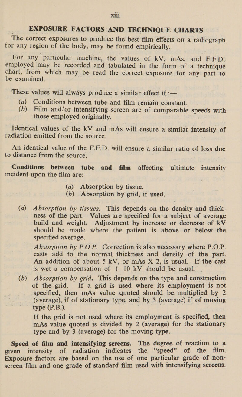 EXPOSURE FACTORS AND TECHNIQUE CHARTS The correct exposures to produce the best film effects on a radiograph for any region of the body, may be found empirically. For any particular machine, the values of kV, mAs, and F.F.D. employed may be recorded and tabulated in the form of a technique chart, from which may be read the correct exposure for any part to be examined. _ These values will always produce a similar effect if :— (a) Conditions between tube and film remain constant. (b) Film and/or intensifying screen are of comparable speeds with those employed originally. Identical values of the kV and mAs will ensure a similar intensity of radiation emitted from the source. An identical value of the F.F.D. will ensure a similar ratio of loss due to distance from the source. . Conditions between tube and film affecting ultimate intensity incident upon the film are:— (a) Absorption by tissue. (b) Absorption by grid, if used. (a) Absorption by tissues. This depends on the density and thick- ness of the part. Values are specified for a subject of average build and weight. Adjustment by increase or decrease of kV should be made where the patient is above or below the specified average. Absorption by P.O.P. Correction is also necessary where P.O.P. casts add to the normal thickness and density of the part. An addition of about 5 kV, or mAs X 2, is usual. If the cast is wet a compensation of + 10 kV should be usual. (b) Absorption by grid. This depends on the type and construction of the grid. If a grid is used where its employment is not specified, then mAs value quoted should be multiplied by 2 (average), if of stationary type, and by 3 (average) if of moving type (P.B.). 5 ee it If the grid is not used where its employment is specified, then mAs value quoted is divided by 2 (average) for the stationary type and by 3 (average) for the moving type. Speed of film and intensifying screens. The degree of reaction to a given intensity of radiation indicates the “speed” of the film. Exposure factors are based on the use of one particular grade of non- screen film and one grade of standard film used with intensifying screens.