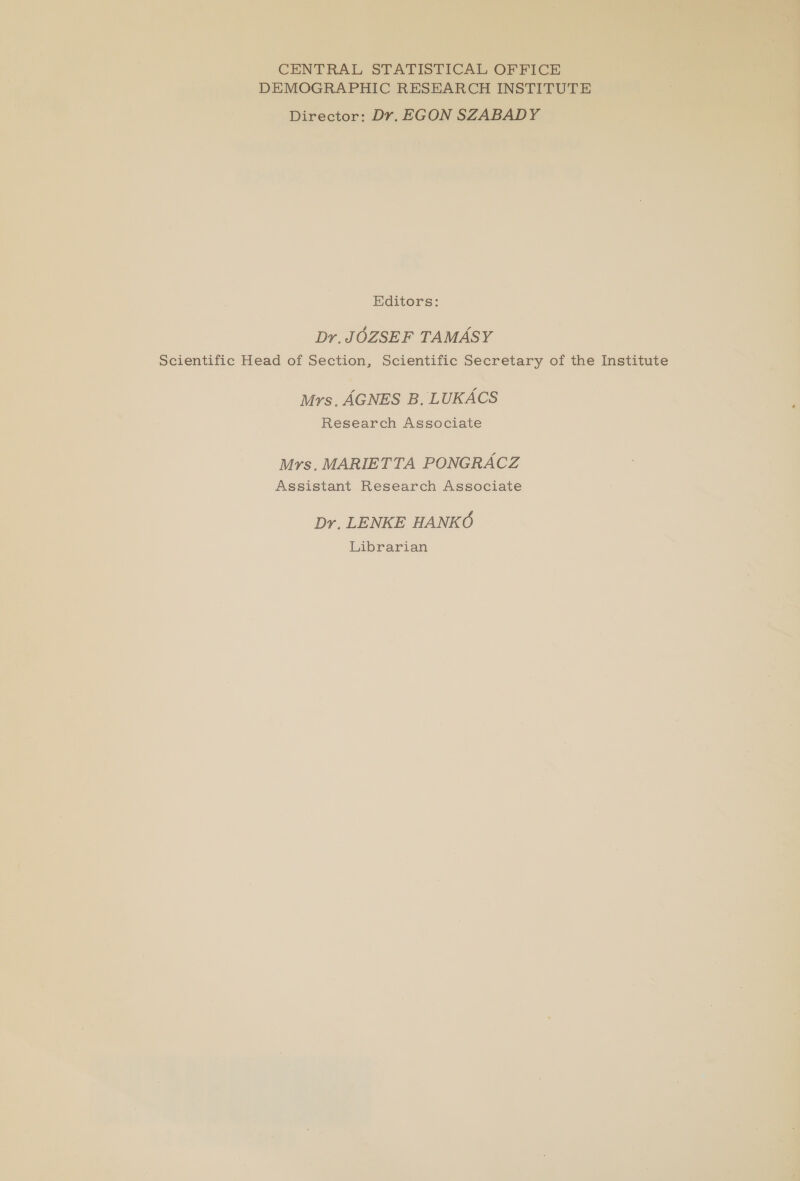CENTRAL STATISTICAL OFFICE DEMOGRAPHIC RESEARCH INSTITUTE Director: Dr. EGON SZABADY Editors: Dr, JOZSEF TAMASY Scientific Head of Section, Scientific Secretary of the Institute Mrs. AGNES B, LUKACS Research Associate Mrs. MARIETTA PONGRACZ Assistant Research Associate Dr. LENKE HANKO Libfarioan