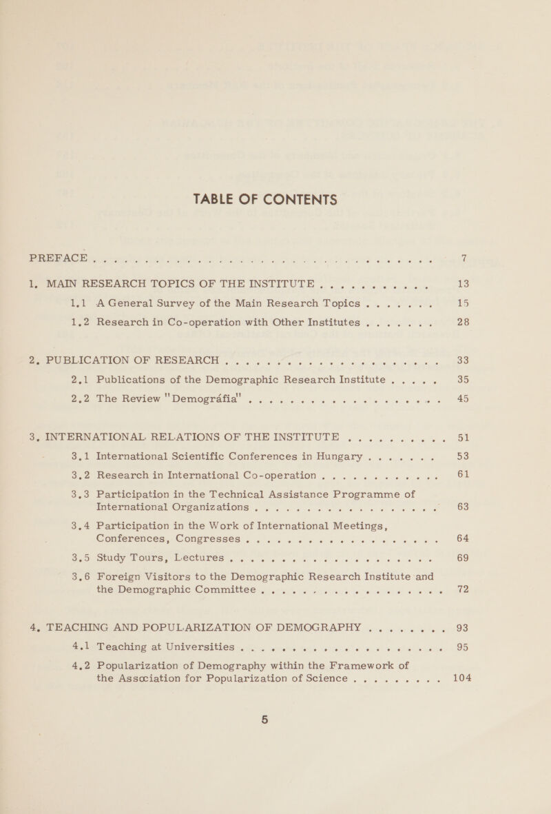 TABLE OF CONTENTS Pee Os his ar RE Oa Dials Ain SPO aeuh aveee Bar shat She 7 Pe eee BeoeaARech FOriCs OF THE INSTITUTE ,. .. « «0.-« ».% 0% 13 1,1 -A General Survey of the Main Research Topics....... 15 1.2 Research in Co-operation with Other Institutes ....... 28 2. PUBLICATION OF RESEARCH .....«% eS ee Ro De eye te Priekbeues be 33 2,1 Publications of the Demographic Research Institute ..... 35 B.2 fhe Review Demografla .. ..% «ss ae 0s ek ei ee 3. INTERNATIONAL RELATIONS OF THE INSTITUTE ...... 4 pes Ee 3,1 International Scientific Conferences in Hungary ....... 53 3.2 Research in International Co-operation. ........+.ee- 61 3.3 Participation in the Technical Assistance Programme of mteimamonal Orcamizaions .. 0.4. ee we ewe we ~ «663 3.4 Participation in the Work of International Meetings, Conferences, Congresses...... SEeuiey Taeauares aabetbr Aes, tous ta eae 64 Sesoe ud, Pours) lectures 4 6. be BR ke we ee ae Lim egones tenes 69 3,6 Foreign Visitors to the Demographic Research Institute and the- Demographic Committee. .6 a. on dos ene iets wis GAS 12 4, TEACHING AND POPULARIZATION OF DEMOGRAPHY ........ 93 a a bencming pt Universities ai. 5 200% es ols Se ee ee 4,2 Popularization of Demography within the Framework of the Asscciation for Popularization of Science ......... 104