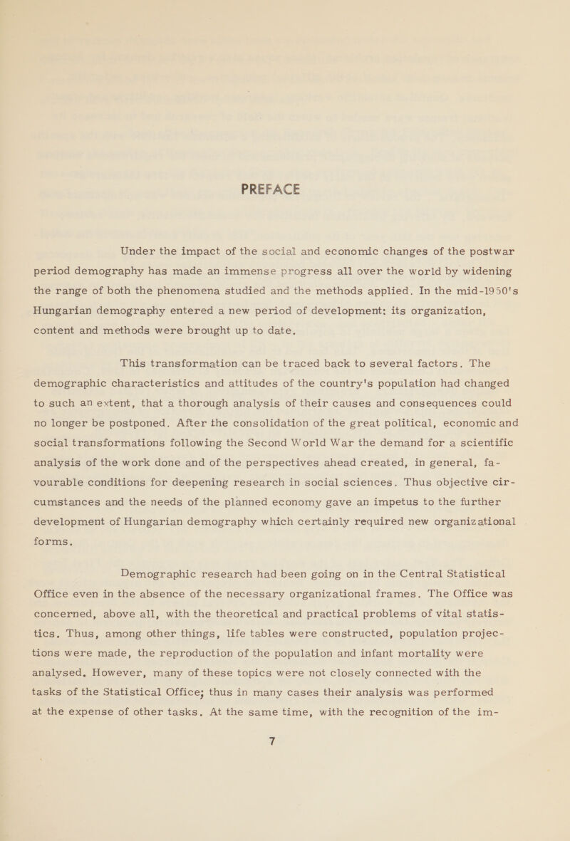 PREFACE Under the impact of the social and economic changes of the postwar period demography has made an immense progress all over the world by widening the range of both the phenomena studied and the methods applied. In the mid-1950's Hungarian demography entered a new period of development: its organization, content and methods were brought up to date. This transformation can be traced back to several factors. The demographic characteristics and attitudes of the country's population had changed to such an extent, that a thorough analysis of their causes and consequences could no longer be postponed. After the consolidation of the great political, economic and social transformations following the Second World War the demand for a scientific analysis of the work done and of the perspectives ahead created, in general, fa- vourable conditions for deepening research in social sciences. Thus objective cir- cumstances and the needs of the planned economy gave an impetus to the further development of Hungarian demography which certainly required new organizational forms. Demographic research had been going on in the Central Statistical Office even in the absence of the necessary organizational frames. The Office was concerned, above all, with the theoretical and practical problems of vital statis- tics. Thus, among other things, life tables were constructed, population projec- tions were made, the reproduction of the population and infant mortality were analysed, However, many of these topics were not closely connected with the tasks of the Statistical Office; thus in many cases their analysis was performed at the expense of other tasks. At the same time, with the recognition of the im-